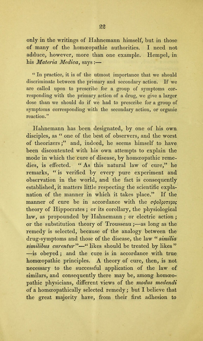 only in the writings of Hahnemann himself, but in those of many of the homoeopathic authorities. I need not adduce, however, more than one example. Hempel, in his Materia Medica, says :— “ In practice, it is of the utmost importance that we should discriminate between the primary and secondary action. If we are called upon to prescribe for a group of symptoms cor- responding with the primary action of a drug, we give a larger dose than we should do if we had to prescribe for a group of symptoms corresponding with the secondary action, or organic reaction.” Hahnemann has been designated, by one of his own disciples, as “ one of the best of observers, and the worst of theorizers/’ and, indeed, he seems himself to have been discontented with his own attempts to explain the mode in which the cure of disease, by homoeopathic reme- dies, is effected. “ As this natural law of cure/5 he remarks, “ is verified by every pure experiment and observation in the world, and the fact is consequently established, it matters little respecting the scientific expla- nation of the manner in which it takes place.55 If the manner of cure be in accordance with the (Tfactporepog theory of Hippocrates; or its corollary, the physiological law, as propounded by Hahnemann; or electric action; or the substitution theory of Trousseau;—as long as the remedy is selected, because of the analogy between the drug-symptoms and those of the disease, the law “ similia similibus curentur ”—“ likes should be treated by likes 55 —is obeyed; and the cure is in accordance with true homoeopathic principles. A theory of cure, then, is not necessary to the successful application of the law of similars, and consequently there may be, among homoeo- pathic physicians, different views of the modus medendi of a homceopathically selected remedy; but I believe that the great majority have, from their first adhesion to
