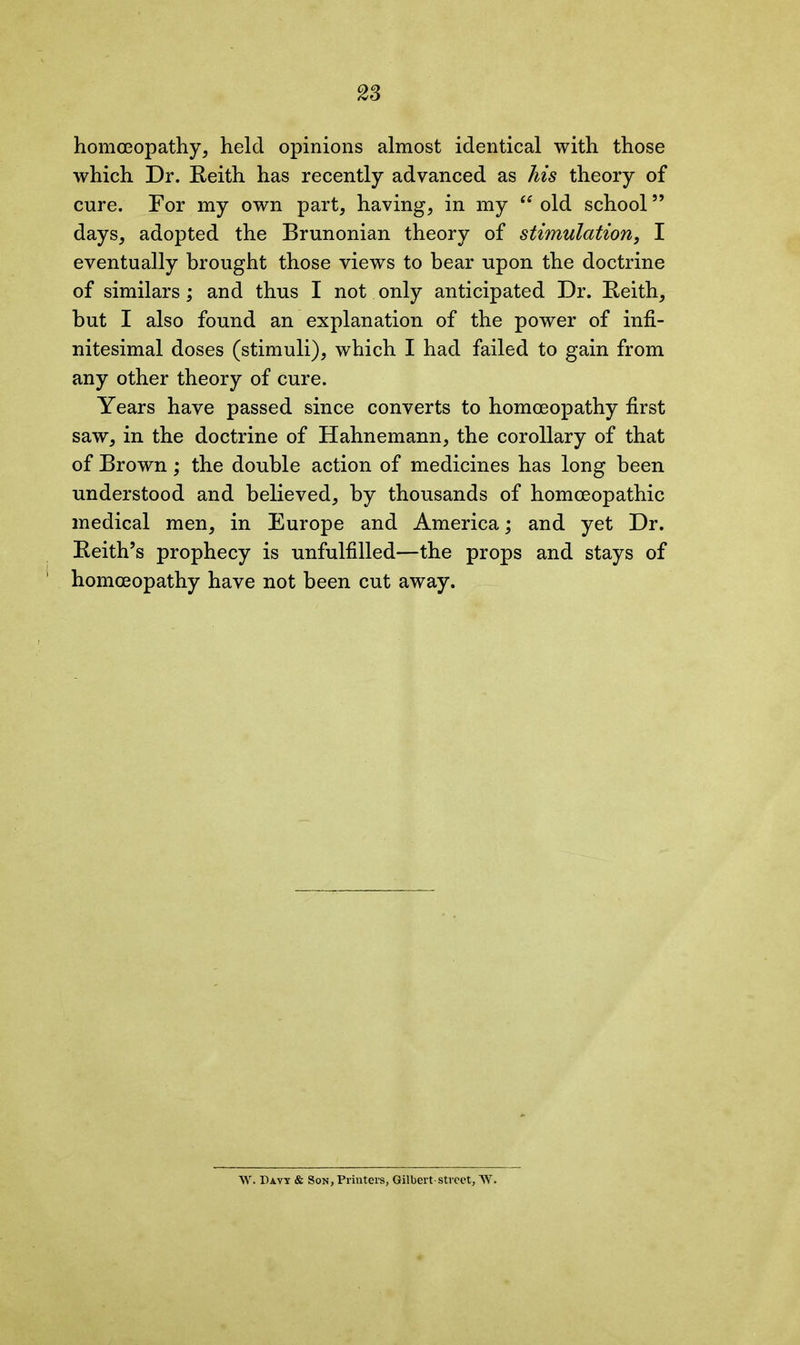 homoeopathy, held opinions almost identical with those which Dr. Keith has recently advanced as his theory of cure. For my own part, having, in my “ old school” days, adopted the Brunonian theory of stimulation, I eventually brought those views to bear upon the doctrine of similars; and thus I not only anticipated Dr. Keith, but I also found an explanation of the power of infi- nitesimal doses (stimuli), which I had failed to gain from any other theory of cure. Years have passed since converts to homoeopathy first saw, in the doctrine of Hahnemann, the corollary of that of Brown; the double action of medicines has long been understood and believed, by thousands of homoeopathic medical men, in Europe and America; and yet Dr. Keith’s prophecy is unfulfilled—the props and stays of homoeopathy have not been cut away. AY. Davy & Son, Printers, Gilbert-street, AY.