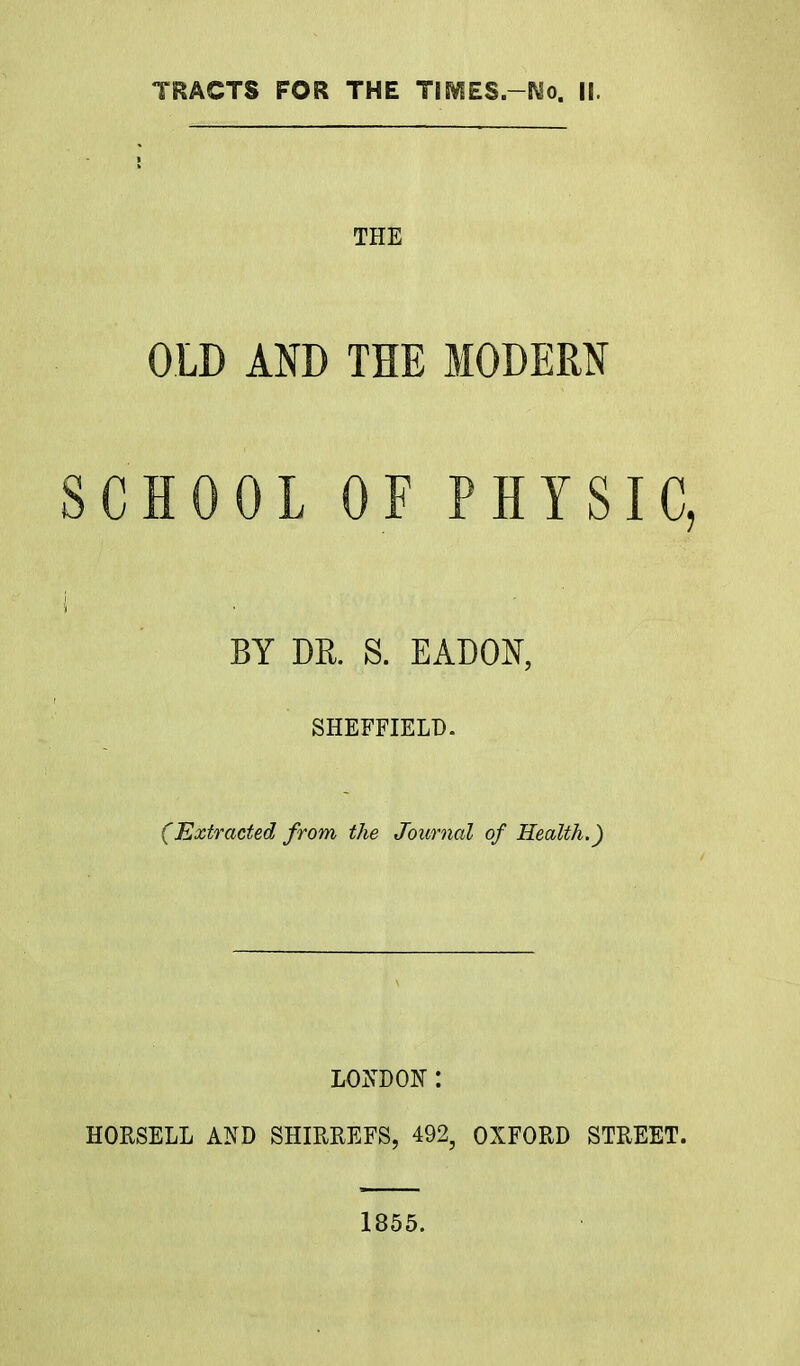 THE OLD AND THE MODERN SCHOOL OF PHYSIC, '! AY ' | . • BY DR. S. EADON, SHEFFIELD. (Extracted from the Journal of Health.) LONDON : HORSELL AND SHIRREFS, 492, OXFORD STREET. 1855.