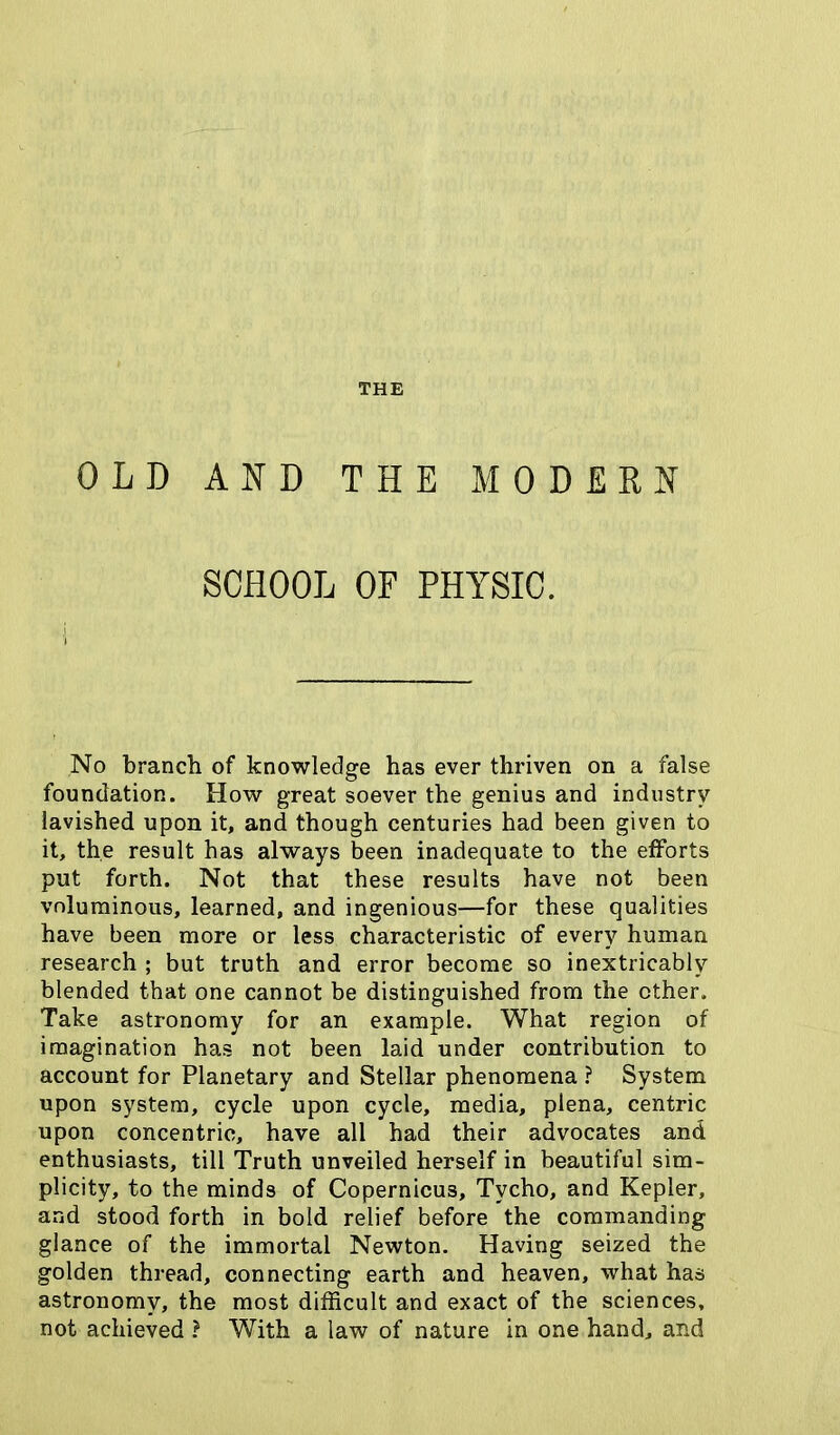 THE OLD AND THE MODERN SCHOOL OF PHYSIC. No branch of knowledge has ever thriven on a false foundation. How great soever the genius and industry lavished upon it, and though centuries had been given to it, the result has always been inadequate to the efforts put forth. Not that these results have not been voluminous, learned, and ingenious—for these qualities have been more or less characteristic of every human research ; but truth and error become so inextricably blended that one cannot be distinguished from the other. Take astronomy for an example. What region of imagination has not been laid under contribution to account for Planetary and Stellar phenomena ? System upon system, cycle upon cycle, media, plena, centric upon concentric, have all had their advocates and enthusiasts, till Truth unveiled herself in beautiful sim- plicity, to the minds of Copernicus, Tycho, and Kepler, and stood forth in bold relief before the commanding glance of the immortal Newton. Having seized the golden thread, connecting earth and heaven, what has astronomy, the most difficult and exact of the sciences, not achieved ? With a law of nature in one hand, and