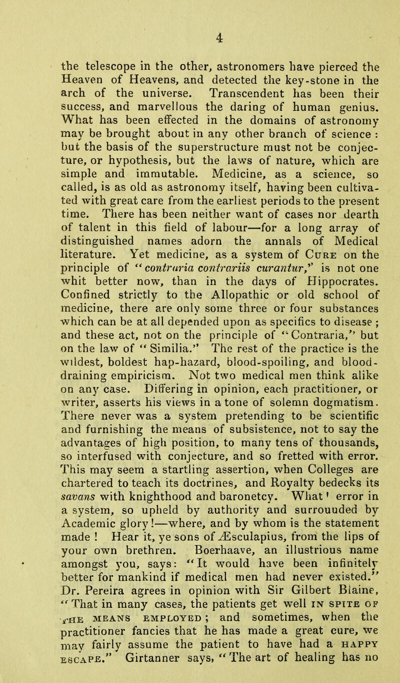 the telescope in the other, astronomers have pierced the Heaven of Heavens, and detected the key-stone in the arch of the universe. Transcendent has been their success, and marvellous the daring of human genius. What has been effected in the domains of astronomy may be brought about in any other branch of science : but the basis of the superstructure must not be conjec- ture, or hypothesis, but the laws of nature, which are simple and immutable. Medicine, as a science, so called, is as old as astronomy itself, having been cultiva- ted with great care from the earliest periods to the present time. There has been neither want of cases nor dearth of talent in this field of labour—for a long array of distinguished names adorn the annals of Medical literature. Yet medicine, as a system of Cure on the principle of “ contraria contrariis curanturis notone whit better now, than in the days of Hippocrates. Confined strictly to the Allopathic or old school of medicine, there are only some three or four substances which can be at all depended upon as specifics to disease ; and these act, not on the principle of “Contraria/’ but on the law of “ Similia.” The rest of the practice is the wildest, boldest hap-hazard, blood-spoiling, and blood- draining empiricism. Not two medical men think alike on any case. Differing in opinion, each practitioner, or writer, asserts his views in atone of solemn dogmatism. There never was a system pretending to be scientific and furnishing the means of subsistence, not to say the advantages of high position, to many tens of thousands, so interfused with conjecture, and so fretted with error. This may seem a startling assertion, when Colleges are chartered to teach its doctrines, and Royalty bedecks its savans with knighthood and baronetcy. Whatf error in a system, so upheld by authority and surrouuded by Academic glory!—where, and by whom is the statement made ! Hear it, ye sons of /Esculapius, from the lips of your own brethren. Boerhaave, an illustrious name amongst you, says: “It would have been infinitely better for mankind if medical men had never existed.” Dr. Pereira agrees in opinion with Sir Gilbert Biaine, “ That in many cases, the patients get well in spite of ■^he means employed ; and sometimes, when the practitioner fancies that he has made a great cure, we may fairly assume the patient to have had a happy escape.” Girtanner says, “ The art of healing has no