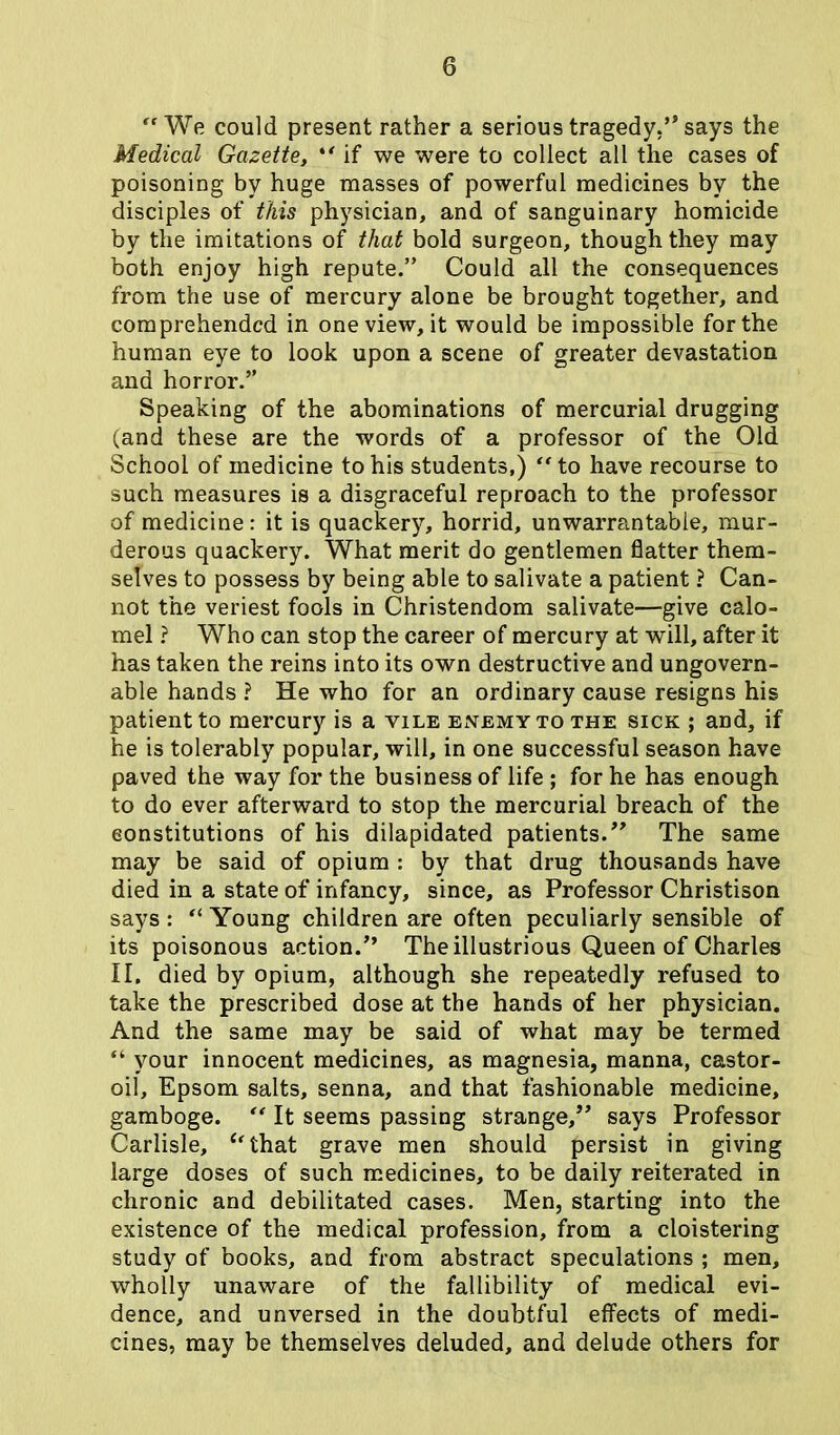 “ We could present rather a serious tragedy.” says the Medical Gazette, ** if we were to collect all the cases of poisoning by huge masses of powerful medicines by the disciples of this physician, and of sanguinary homicide by the imitations of that bold surgeon, though they may both enjoy high repute.” Could all the consequences from the use of mercury alone be brought together, and comprehended in one view, it would be impossible for the human eye to look upon a scene of greater devastation and horror.” Speaking of the abominations of mercurial drugging (and these are the words of a professor of the Old School of medicine to his students,) “ to have recourse to such measures is a disgraceful reproach to the professor of medicine: it is quackery, horrid, unwarrantable, mur- derous quackery. What merit do gentlemen flatter them- selves to possess by being able to salivate a patient ? Can- not the veriest fools in Christendom salivate—give calo- mel ? Who can stop the career of mercury at will, after it has taken the reins into its own destructive and ungovern- able hands ? He who for an ordinary cause resigns his patient to mercury is a vile enemy to the sick ; and, if he is tolerably popular, will, in one successful season have paved the way for the business of life ; for he has enough to do ever afterward to stop the mercurial breach of the eonstitutions of his dilapidated patients.” The same may be said of opium : by that drug thousands have died in a state of infancy, since, as Professor Christison says : “ Young children are often peculiarly sensible of its poisonous action.” The illustrious Queen of Charles II. died by opium, although she repeatedly refused to take the prescribed dose at the hands of her physician. And the same may be said of what may be termed “ your innocent medicines, as magnesia, manna, castor- oil, Epsom salts, senna, and that fashionable medicine, gamboge. “ It seems passing strange,” says Professor Carlisle, ‘‘that grave men should persist in giving large doses of such medicines, to be daily reiterated in chronic and debilitated cases. Men, starting into the existence of the medical profession, from a cloistering study of books, and from abstract speculations ; men, wholly unaware of the fallibility of medical evi- dence, and unversed in the doubtful effects of medi- cines, may be themselves deluded, and delude others for