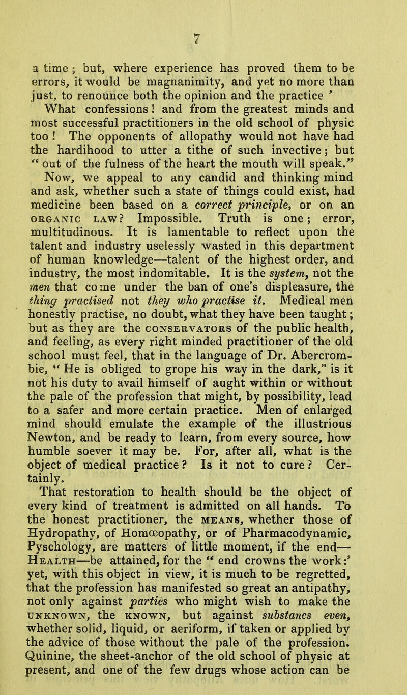 a time; but, where experience has proved them to be errors, it would be magnanimity, and yet no more than just, to renounce both the opinion and the practice * What confessions! and from the greatest minds and most successful practitioners in the old school of physic too ! The opponents of allopathy would not have had the hardihood to utter a tithe of such invective; but “ out of the fulness of the heart the mouth will speak.” Now, we appeal to any candid and thinking mind and ask, whether such a state of things could exist, had medicine been based on a correct principle, or on an organic law? Impossible. Truth is one; error, multitudinous. It is lamentable to reflect upon the talent and industry uselessly wasted in this department of human knowledge—talent of the highest order, and industry, the most indomitable. It is the system, not the men that co me under the ban of one’s displeasure, the thing practised not they who practise it. Medical men honestly practise, no doubt, what they have been taught; but as they are the conservators of the public health, and feeling, as every right minded practitioner of the old school must feel, that in the language of Dr. Abercrom- bie, “ He is obliged to grope his way in the dark,” is it not his duty to avail himself of aught within or without the pale of the profession that might, by possibility, lead to a safer and more certain practice. Men of enlarged mind should emulate the example of the illustrious Newton, and be ready to learn, from every source, how humble soever it may be. For, after all, what is the object of medical practice ? Is it not to cure ? Cer- tainly. That restoration to health should be the object of every kind of treatment is admitted on all hands. To the honest practitioner, the means, whether those of Hydropathy, of Homoeopathy, or of Pharmacodynamic, Pyschology, are matters of little moment, if the end— Health—be attained, for the “ end crowns the work:* yet, with this object in view, it is much to be regretted, that the profession has manifested so great an antipathy, not only against parties who might wish to make the unknown, the known, but against substancs even, whether solid, liquid, or aeriform, if taken or applied by the advice of those without the pale of the profession. Quinine, the sheet-anchor of the old school of physic at present, and one of the few drugs whose action can be