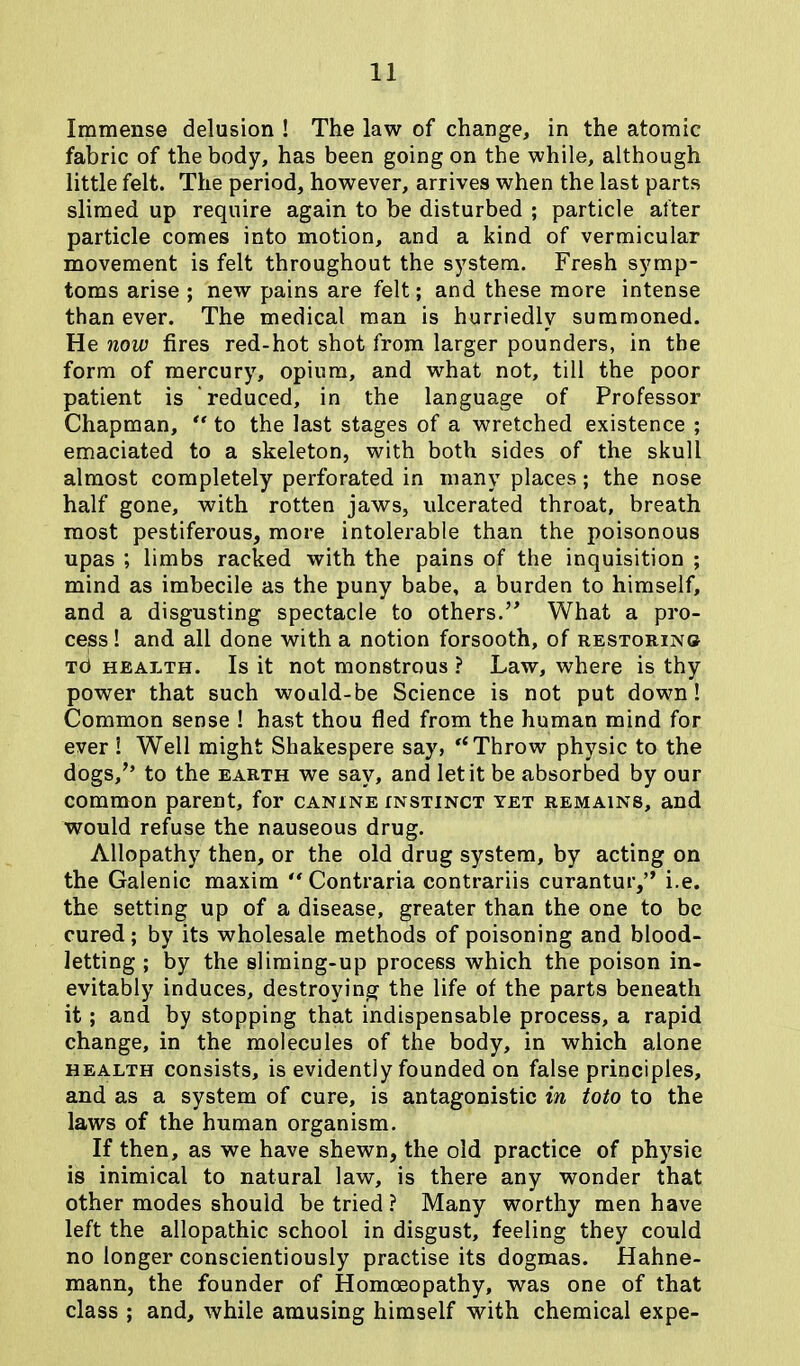 Immense delusion ! The law of change, in the atomic fabric of the body, has been going on the while, although little felt. The period, however, arrives when the last parts slimed up require again to be disturbed ; particle after particle comes into motion, and a kind of vermicular movement is felt throughout the system. Fresh symp- toms arise ; new pains are felt; and these more intense than ever. The medical man is hurriedly summoned. He now fires red-hot shot from larger pounders, in the form of mercury, opium, and what not, till the poor patient is reduced, in the language of Professor Chapman, “ to the last stages of a wretched existence ; emaciated to a skeleton, with both sides of the skull almost completely perforated in many places; the nose half gone, with rotten jaws, ulcerated throat, breath most pestiferous, more intolerable than the poisonous upas ; limbs racked with the pains of the inquisition ; mind as imbecile as the puny babe, a burden to himself, and a disgusting spectacle to others.” What a pro- cess ! and all done with a notion forsooth, of restoring Td health. Is it not monstrous ? Law, where is thy power that such would-be Science is not put down! Common sense ! hast thou fled from the human mind for ever ! Well might Shakespere say, ,l Throw physic to the dogs/’ to the earth we say, and let it be absorbed by our common parent, for canine instinct yet remains, and would refuse the nauseous drug. Allopathy then, or the old drug system, by acting on the Galenic maxim “ Contraria contrariis curantur,’’ i.e. the setting up of a disease, greater than the one to be cured; by its wholesale methods of poisoning and blood- letting ; by the sliming-up process which the poison in- evitably induces, destroying the life of the parts beneath it ; and by stopping that indispensable process, a rapid change, in the molecules of the body, in which alone health consists, is evidently founded on false principles, and as a system of cure, is antagonistic in toto to the laws of the human organism. If then, as we have shewn, the old practice of physic is inimical to natural law, is there any wonder that other modes should be tried? Many worthy men have left the allopathic school in disgust, feeling they could no longer conscientiously practise its dogmas. Hahne- mann, the founder of Homoeopathy, was one of that class ; and, while amusing himself with chemical expe-
