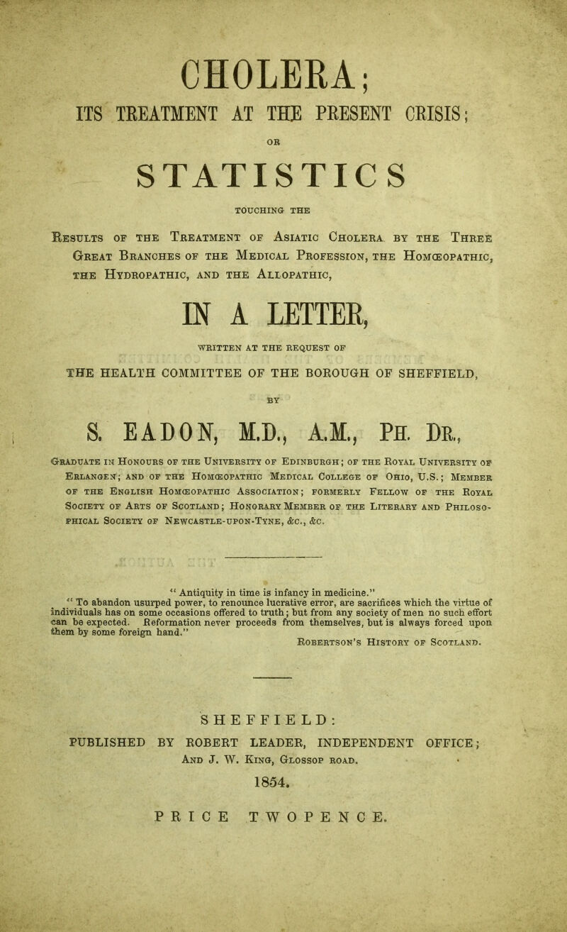 CHOLERA; ITS TREATMENT AT THE PRESENT CRISIS; OR STATISTICS TOUCHING THE Results of the Treatment of Asiatic Cholera by the Three Great Branches of the Medical Profession, the Homceopathic, the Hydropathic, and the Allopathic, IN A LETTER, WRITTEN AT THE REQUEST OF THE HEALTH COMMITTEE OF THE BOROUGH OF SHEFFIELD, BY S. EATON, M.D., A.M., PH. Dr., Graduate in Honours of the University of Edinburgh; of the Royal University of Erlangen; and of the Homceopathic Medical College of Ohio, U.S.; Member of the English Homceopathic Association; formerly Fellow of the Royal Society of Arts of Scotland; Honorary Member of the Literary and Philoso- phical Society of Newcastle-upon-Tyne, &c., &c. u Antiquity in time is infancy in medicine.” ** To abandon usurped power, to renounce lucrative error, are sacrifices which the virtue of individuals has on some occasions offered to truth; but from any society of men no such effort can be expected. Reformation never proceeds from themselves, but is always forced upon them by some foreign hand.” Robertson’s History of Scotland. SHEFFIELD: PUBLISHED BY ROBERT LEADER, INDEPENDENT OFFICE; And J. W. Kino, Glossop road. 1854. PRICE TWOPENCE.