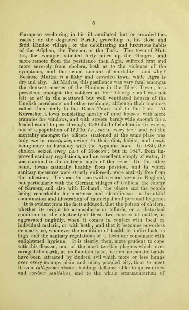 European sweltering in his ill-ventilated hut or crowded bar- racks ; or the degraded Pariah, grovelling in his close and fetid Hindoo village; or the debilitating and luxurious habits of the AfFghan, the Persian, or the Turk. The town of Mut- tra, for example, situated forty miles up the Ganges, and more remote from the pestilence than Agra, suffered first and more severely from cholera, both as to the violence of the symptoms, and the actual amount of mortality — and why ? Because Muttra is a filthy and crowded town, while Agra is dry and airy. At Madras, this pestilence was very fatal amongst the densest masses of the Hindoos in the Black Town; less prevalent amongst the soldiers at Fort George; and was not felt at all in the scattered but well ventilated houses of the English merchants and other residents, although their business called them daily to the Black Town and to the Fort. At Kurrachce, a town consisting mostly of mud houses, with mere crannies for windows, and with streets barely wide enough for a loaded camel to pass through, 1500 died of cholera in six weeks, out of a population of 15,000, i.e., one in every ten; and yet the mortality amongst the officers stationed at the same place was only one in twenty-six, owing to their diet, habits, and locale being more in harmony with the hygienic laws. In 1830, the cholera seized every part of Moscow; but in 1847, from im- proved sanitary regulations, and an excellent supply of water, it was confined to the districts south of the river. On the other hand, towns naturally healthy from position, and in which sanitary measures were strictly enforced, were entirely free from the infection. This was the case with several towns in England, but particularly with the German villages of Gallicia, the colony of Sarapte, and also with Holland; the places and the people being remarkable for neatness and cleanliness:—a beautiful combination and illustration of municipal and personal hygiene. It is evident from the facts adduced, that the poison of cholera, whether its origin be atmospheric or telluric, or a disturbed condition in the electricity of these two masses of matter, is aggravated mightily, when it comes in contact with local or individual malaria, or with both ; and that it becomes powerless or nearly so, whenever the condition of health in individuals is high, and the sanitary regulations of a town are consonant with enlightened hygiene. It is clearly, then, more prudent to cope with this disease, one of the most terrible plagues which ever ravaged the earth, at its fountain head, ere its miasmatic bands have been attracted by kindred evil which more or less hangs over every swampy plain and many-peopled city, than to meet it, as a full-grown disease, bidding defiance alike to quarantines and cordons sanitaires, and to the whole armamentarium of