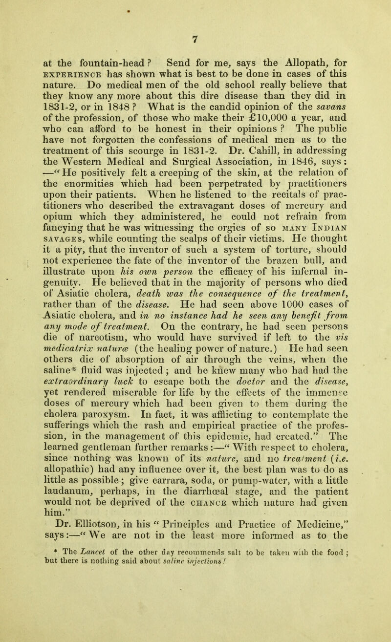 at the fountain-head P Send for me, says the Allopath, for experience has shown what is best to be done in cases of this nature. Do medical men of the old school really believe that they know any more about this dire disease than they did in 1831-2, or in 1848 ? What is the candid opinion of the savans of the profession, of those who make their £10,000 a year, and who can afford to be honest in their opinions ? The public have not forgotten the confessions of medical men as to the treatment of this scourge in 1831-2. Dr. Cahill, in addressing the Western Medical and Surgical Association, in 1846, says: —“He positively felt a creeping of the skin, at the relation of the enormities which had been perpetrated by practitioners upon their patients. When he listened to the recitals of prac- titioners who described the extravagant doses of mercury and opium which they administered, he could not refrain from fancying that he was witnessing the orgies of so many Indian savages, while counting the scalps of their victims. He thought it a pity, that the inventor of such a system of torture, should not experience the fate of the inventor of the brazen bull, and illustrate upon his own person the efficacy of his infernal in- genuity. He believed that in the majority of persons who died of Asiatic cholera, death was the consequence of the treatment, rather than of the disease. He had seen above 1000 cases of Asiatic cholera, and in no instance had he seen any benefit from any mode of treatment. On the contrary, he had seen persons die of narcotism, who would have survived if left to the vis medicatrix naturae (the healing power of nature.) He had seen others die of absorption of air through the veins, when the saline* fluid was injected ; and he knew many who had had the extraordinary luck to escape both the doctor and the disease, yet rendered miserable for life by the effects of the immense doses of mercury which had been given to them during the cholera paroxysm. In fact, it was afflicting to contemplate the sufferings which the rash and empirical practice of the profes- sion, in the management of this epidemic, had created.” The learned gentleman further remarks :—“ With respect to cholera, since nothing was known of its nature, and no treatment (i.e. allopathic) had any influence over it, the best plan was to do as little as possible; give carrara, soda, or pump-water, with a little laudanum, perhaps, in the diarrhceal stage, and the patient would not be deprived of the chance which nature had given him.” Dr. Elliotson, in his “ Principles and Practice of Medicine,” says:—“We are not in the least more informed as to the * The Lancet of the other day recommends salt to be taken with the food ; but there is nothing said about saline injections!
