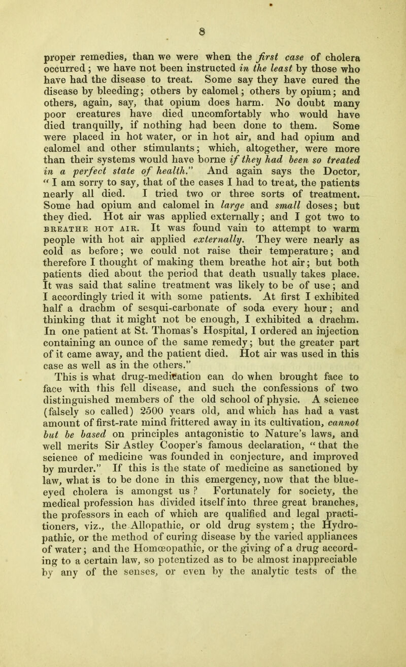 proper remedies, than we were when the first case of cholera occurred; we have not been instructed in the least by those who have had the disease to treat. Some say they have cured the disease by bleeding; others by calomel; others by opium; and others, again, say, that opium does harm. No doubt many poor creatures have died uncomfortably who would have died tranquilly, if nothing had been done to them. Some were placed in hot water, or in hot air, and had opium and calomel and other stimulants; which, altogether, were more than their systems would have borne if they had been so treated in a 'perfect state of health.” And again says the Doctor,  I am sorry to say, that of the cases I had to treat, the patients nearly all died. I tried two or three sorts of treatment. Some had opium and calomel in large and small doses; but they died. Hot air was applied externally; and I got two to breathe hot air. It was found vain to attempt to warm people with hot air applied externally. They were nearly as cold as before; we could not raise their temperature; and therefore I thought of making them breathe hot air; but both patients died about the period that death usually takes place. It was said that saline treatment was likely to be of use; and I accordingly tried it with some patients. At first I exhibited half a drachm of sesqui-carbonate of soda every hour; and thinking that it might not be enough, I exhibited a drachm. In one patient at St. Thomas’s Hospital, I ordered an injection containing an ounce of the same remedy; but the greater part of it came away, and the patient died. Hot air was used in this case as well as in the others.” This is what drug-meditation can do when brought face to face with this fell disease, and such the confessions of two distinguished members of the old school of physic. A science (falsely so called) 2500 years old, and which has had a vast amount of first-rate mind frittered away in its cultivation, cannot hut be based on principles antagonistic to Nature’s laws, and well merits Sir Astley Cooper’s famous declaration, “ that the science of medicine was founded in conjecture, and improved by murder.” If this is the state of medicine as sanctioned by law, what is to be done in this emergency, now that the blue- eyed cholera is amongst us ? Fortunately for society, the medical profession has divided itself into three great branches, the professors in each of which are qualified and legal practi- tioners, viz., the Allopathic, or old drug system; the Hydro- pathic, or the method of curing disease by the varied appliances of water; and the Homoeopathic, or the giving of a drug accord- ing to a certain law, so potentized as to be almost inappreciable by any of the senses, or even by the analytic tests of the