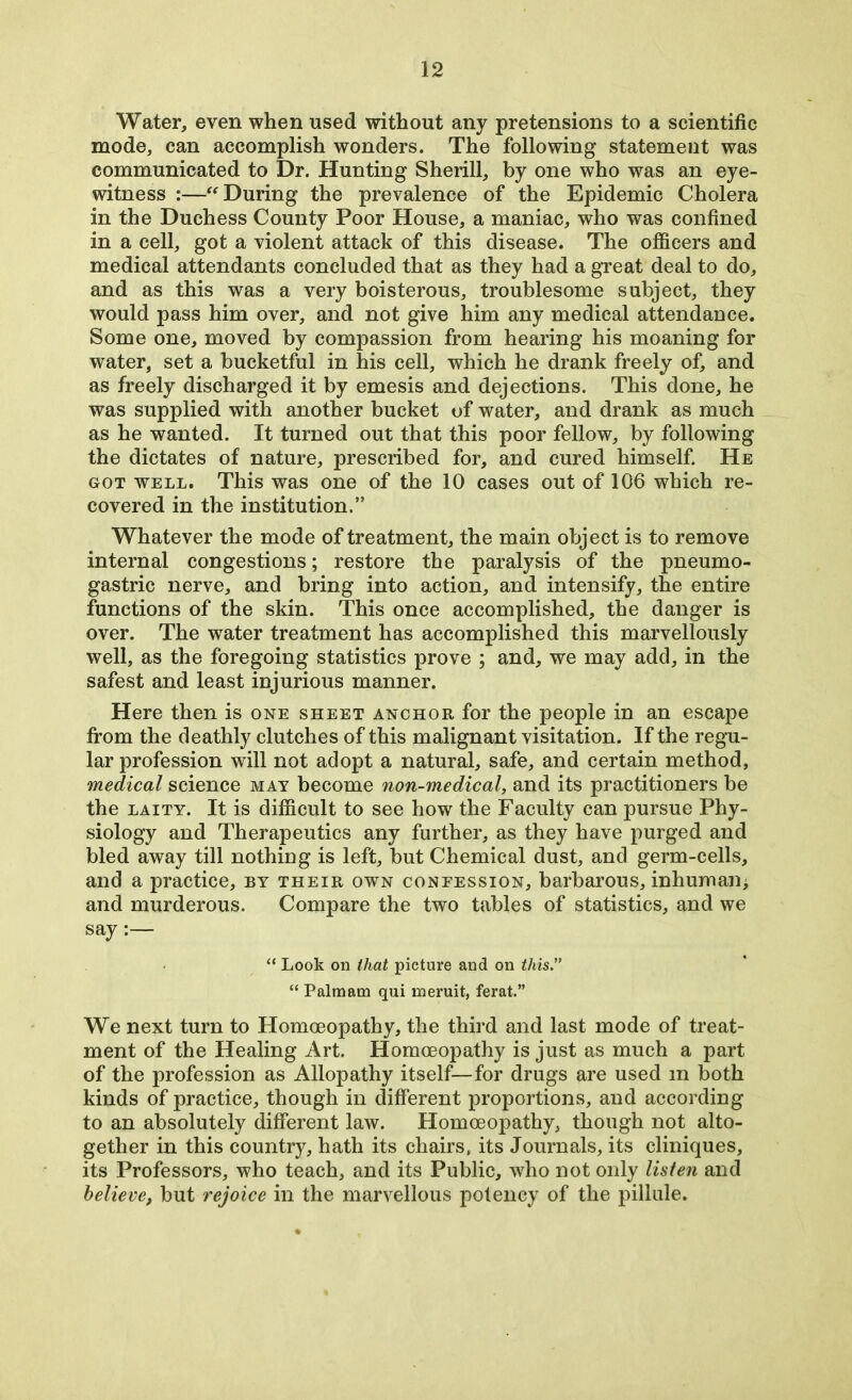 Water, even when used without any pretensions to a scientific mode, can accomplish wonders. The following statement was communicated to Dr. Hunting Sherill, by one who was an eye- witness :—“ During the prevalence of the Epidemic Cholera in the Duchess County Poor House, a maniac, who was confined in a cell, got a violent attack of this disease. The officers and medical attendants concluded that as they had a great deal to do, and as this was a very boisterous, troublesome subject, they would pass him over, and not give him any medical attendance. Some one, moved by compassion from hearing his moaning for water, set a bucketful in his cell, which he drank freely of, and as freely discharged it by emesis and dejections. This done, he was supplied with another bucket of water, and drank as much as he wanted. It turned out that this poor fellow, by following the dictates of nature, prescribed for, and cured himself. He got well. This was one of the 10 cases out of 106 which re- covered in the institution.” Whatever the mode of treatment, the main object is to remove internal congestions; restore the paralysis of the pneumo- gastric nerve, and bring into action, and intensify, the entire functions of the skin. This once accomplished, the danger is over. The water treatment has accomplished this marvellously well, as the foregoing statistics prove ; and, we may add, in the safest and least injurious manner. Here then is one sheet anchor for the people in an escape from the deathly clutches of this malignant visitation. If the regu- lar profession will not adopt a natural, safe, and certain method, medical science may become non-medical, and its practitioners be the laity. It is difficult to see how the Faculty can pursue Phy- siology and Therapeutics any further, as they have purged and bled away till nothing is left, but Chemical dust, and germ-cells, and a practice, by their own confession, barbarous, inhum ail; and murderous. Compare the two tables of statistics, and we say:— “ Look on that picture and on this.” “ Palmam qui meruit, ferat.” We next turn to Homoeopathy, the third and last mode of treat- ment of the Healing Art. Homoeopathy is just as much a part of the profession as Allopathy itself—for drugs are used m both kinds of practice, though in different proportions, and according to an absolutely different law. Homoeopathy, though not alto- gether in this country, hath its chairs, its Journals, its cliniques, its Professors, who teach, and its Public, who not only listen and believe, but rejoice in the marvellous potency of the pillule.