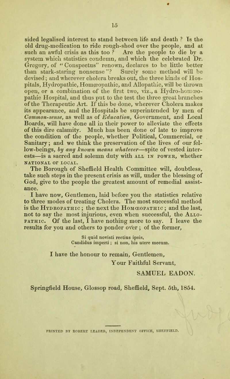 sided legalised interest to stand between life and death P Is the old drng-medication to ride rough-shod over the people, and at such an awful crisis as this too ? Are the people to die by a system which statistics condemn, and which the celebrated Dr. Gregory, of “ Conspectus” renown, declares to be little better than stark-staring nonsense ”? Surely some method will be devised; and wherever cholera breaks out, the three kinds of Hos- pitals, Hydropathic, Homoeopathic, and Allopathic, will be thrown open, or a combination of the first two, viz., a Hydro-homoeo- pathic Hospital, and thus put to the test the three great branches of the Therapeutic Art. If this be done, wherever Cholera makes its appearance, and the Hospitals be superintended by men of Common-sense, as well as of Education, Government, and Local Boards, will have done all in their power to alleviate the effects of this dire calamity. Much has been done of late to improve the condition of the people, whether Political, Commercial, or Sanitary; and we think the preservation of the lives of our fel- low-beings, by any known means whatever—spite of vested inter- ests—is a sacred and solemn duty with all in power, whether NATIONAL or LOCAL. The Borough of Sheffield Health Committee will, doubtless, take such steps in the present crisis as will, under the blessing of God, give to the people the greatest amount of remedial assist- ance. I have now. Gentlemen, laid before you the statistics relative to three modes of treating Cholera. The most successful method is the Hydropathic ; the next the Homeopathic ; and the last, not to say the most injurious, even when successful, the Allo- pathic. Of the last, I have nothing more to say. I leave the results for you and others to ponder over ; of the former. Si quid novisti rectius ipsis, Candidus imperti; si non, his utere mecum. I have the honour to remain. Gentlemen, Your Faithful Servant, SAMUEL EADON. Springfield House, Glossop road, Sheffield, Sept. 5th, 1854. FEINTED BY ROBEET LEADER, INDEPENDENT OFFICE, SHEFFIELD.