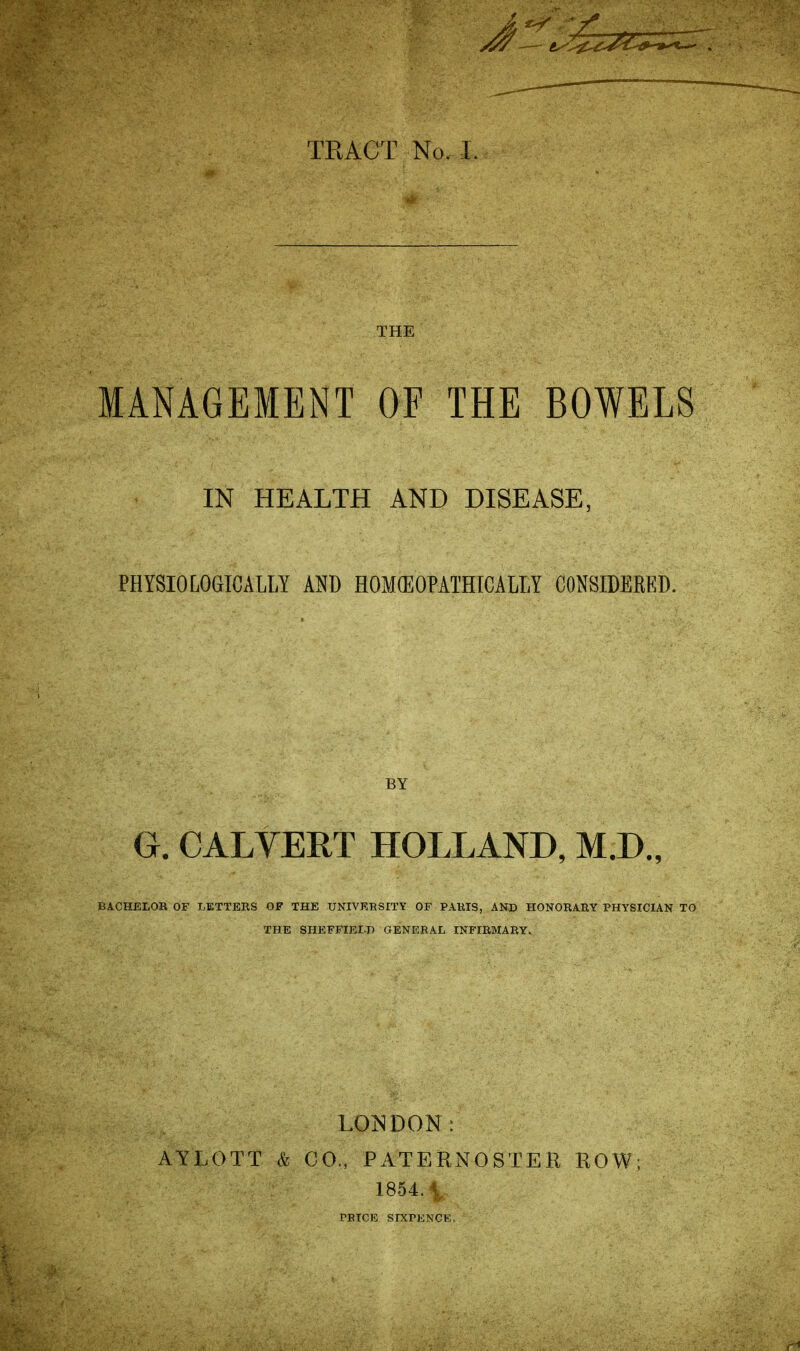 J THE MANAGEMENT OF THE BOWELS IN HEALTH AND DISEASE, PHYSIOLOGICALLY AND flOMfflOPATHICALLY CONSIDEEKD. BY G. CALVERT HOLLAND, M.D., BACHELOR OF LETTERS OF THE UNIVERSITY OF PARIS, AND HONORARY PHYSICIAN TO THE SHEFFIELD GENERAL INFIRMARY. LONDON: AYLOTT & CO., PATERNOSTER ROW; 1854.i PRICE SIXPENCE.