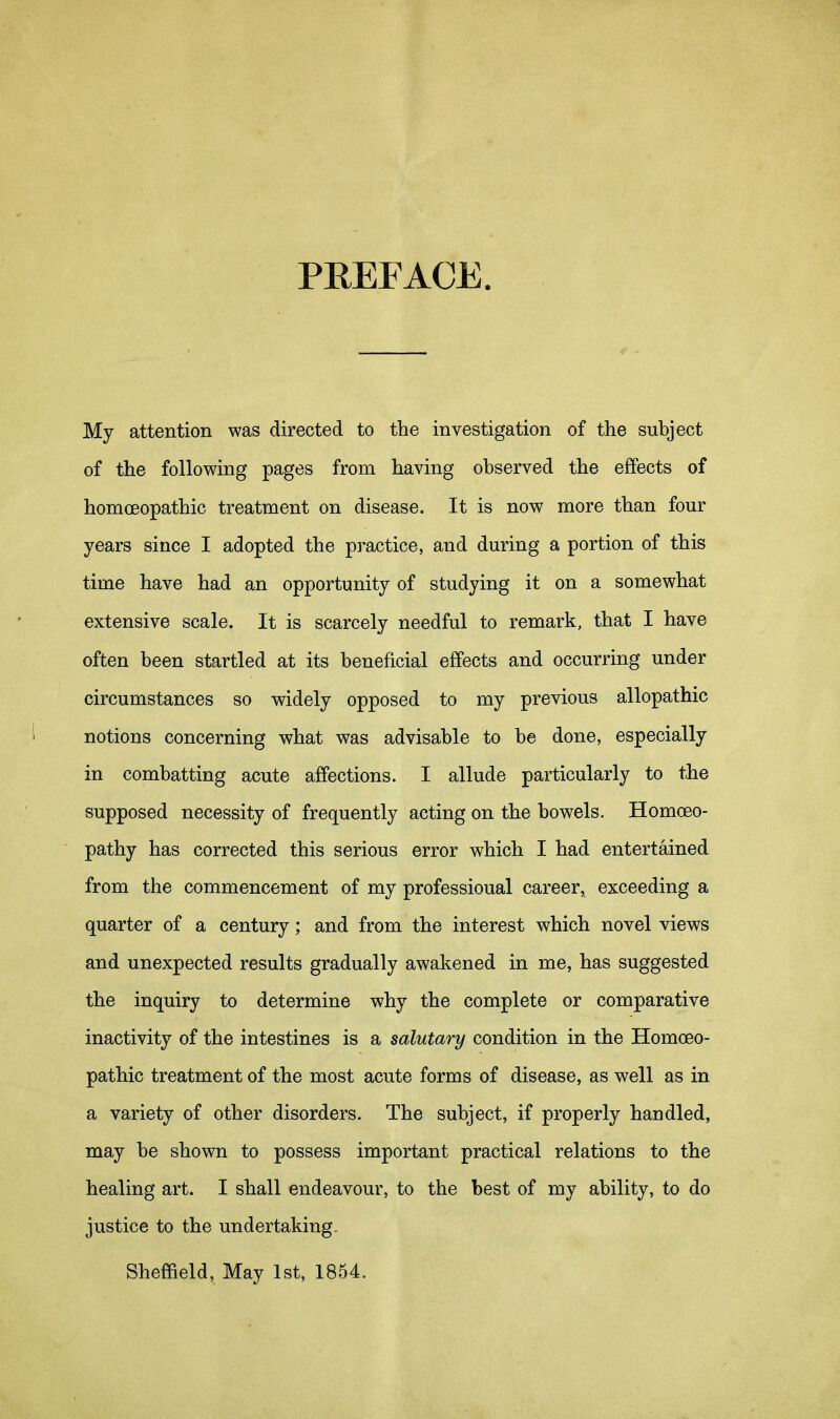 PREFACE. My attention was directed to the investigation of the subject of the following pages from having observed the effects of homoeopathic treatment on disease. It is now more than four years since I adopted the practice, and during a portion of this time have had an opportunity of studying it on a somewhat extensive scale. It is scarcely needful to remark, that I have often been startled at its beneficial effects and occurring under circumstances so widely opposed to my previous allopathic notions concerning what was advisable to he done, especially in combatting acute affections. I allude particularly to the supposed necessity of frequently acting on the bowels. Homoeo- pathy has corrected this serious error which I had entertained from the commencement of my professional career, exceeding a quarter of a century; and from the interest which novel views and unexpected results gradually awakened in me, has suggested the inquiry to determine why the complete or comparative inactivity of the intestines is a salutary condition in the Homoeo- pathic treatment of the most acute forms of disease, as well as in a variety of other disorders. The subject, if properly handled, may he shown to possess important practical relations to the healing art. I shall endeavour, to the best of my ability, to do justice to the undertaking. Sheffield, May 1st, 1854.