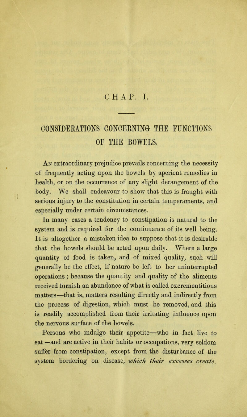 CHAP. I. CONSIDERATIONS CONCERNING THE FUNCTIONS OF THE BOWELS. An extraordinary prejudice prevails concerning the necessity of frequently acting upon the howels hy aperient remedies in health, or on the occurrence of any slight derangement of the body. We shall endeavour to show that this is fraught with serious injury to the constitution in certain temperaments, and especially under certain circumstances. In many cases a tendency to constipation is natural to the system and is required for the continuance of its well being. It is altogether a mistaken idea to suppose that it is desirable that the howels should be acted upon daily. Where a large quantity of food is taken, and of mixed quality, such will generally he the effect, if nature he left to her uninterrupted operations; because the quantity and quality of the aliments received furnish an abundance of what is called excrementitious matters—that is, matters resulting directly and indirectly from the process of digestion, which must be removed, and this is readily accomplished from their irritating influence upon the nervous surface of the bowels. Persons who indulge their appetite—who in fact live to eat —and are active in their habits or occupations, very seldom suffer from constipation, except from the disturbance of the system bordering on disease, which their excesses create.