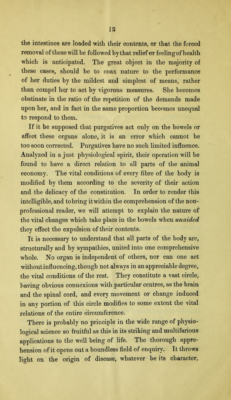 the intestines are loaded with their contents, or that the forced removal of these will he followed hy that relief or feeling of health which is anticipated. The great object in the majority of these cases, should he to coax nature to the performance of her duties hy the mildest and simplest of means, rather than compel hej to act hy vigorous measures. She becomes obstinate in the ratio of the repetition of the demands made upon her, and in fact in the same proportion becomes unequal to respond to them. If it he supposed that purgatives act only on the bowels or affect these organs alone, it is an error which cannot be too soon corrected. Purgatives have no such limited influence. Analyzed in a just physiological spirit, their operation will be found to have a direct relation to all parts of the animal economy. The vital conditions of every fibre of the body is modified by them according to the severity of their action and the delicacy of the constitution. In order to render this intelligible, and tobring itwithin the comprehension of the non- professional reader, we will attempt to explain the nature of the vital changes which take place in the bowels when unaided they effect the expulsion of their contents. It is necessary to understand that all parts of the body are, structurally and hy sympathies, united into one comprehensive whole. No organ is independent of others, nor can one act without influencing, though not always in an appreciable degree, the vital conditions of the rest. They constitute a vast circle, having obvious connexions with particular centres, as the brain and the spinal cord, and every movement or change induced in any portion of this circle modifies to some extent the vital relations of the entire circumference. There is probably no principle in the wide range of physio- logical science so fruitful as this in its striking and multifarious applications to the well being of life. The thorough appre- hension of it opens out a boundless field of enquiry. It throws light on the origin of disease, whatever be its character.