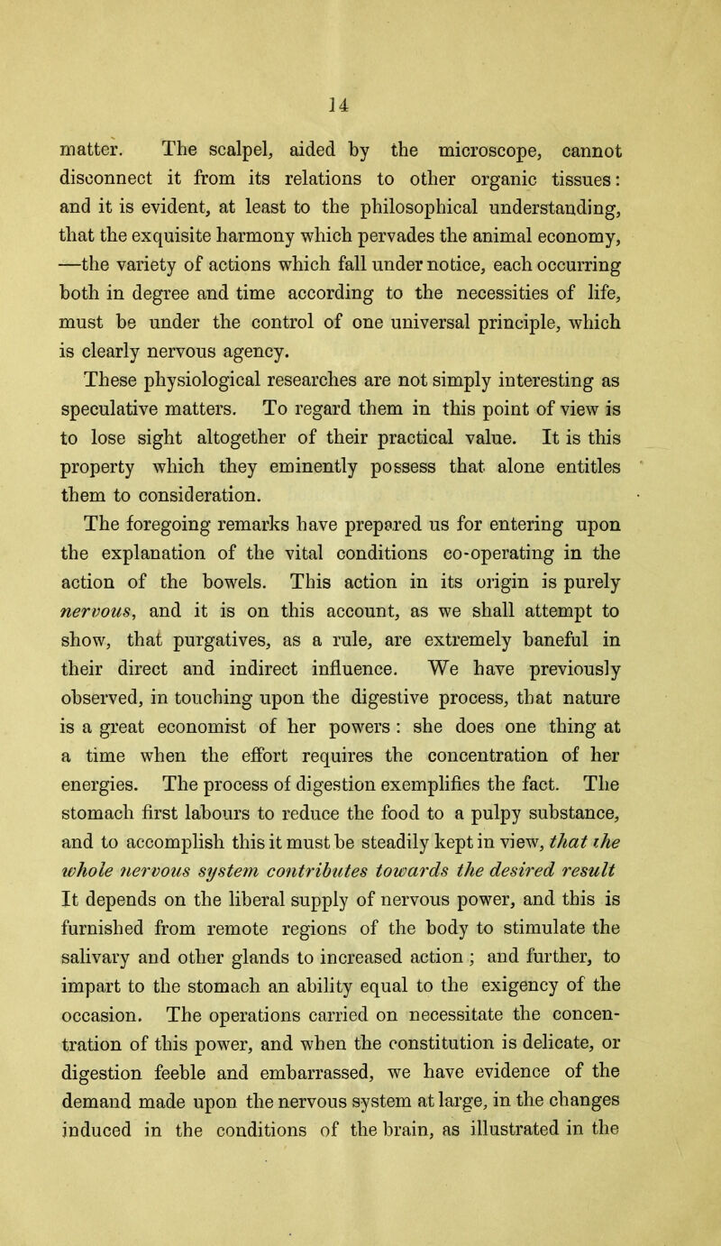 matter. The scalpel, aided by the microscope, cannot disconnect it from its relations to other organic tissues: and it is evident, at least to the philosophical understanding, that the exquisite harmony which pervades the animal economy, —the variety of actions which fall under notice, each occurring both in degree and time according to the necessities of life, must be under the control of one universal principle, which is clearly nervous agency. These physiological researches are not simply interesting as speculative matters. To regard them in this point of view is to lose sight altogether of their practical value. It is this property which they eminently possess that alone entitles them to consideration. The foregoing remarks have prepared us for entering upon the explanation of the vital conditions co-operating in the action of the bowels. This action in its origin is purely nervous, and it is on this account, as we shall attempt to show, that purgatives, as a rule, are extremely baneful in their direct and indirect influence. We have previously observed, in touching upon the digestive process, that nature is a great economist of her powers: she does one thing at a time when the effort requires the concentration of her energies. The process of digestion exemplifies the fact. The stomach first labours to reduce the food to a pulpy substance, and to accomplish this it must he steadily kept in view, that ihe ivhole nervous system contributes towards the desired result It depends on the liberal supply of nervous power, and this is furnished from remote regions of the body to stimulate the salivary and other glands to increased action ; and further, to impart to the stomach an ability equal to the exigency of the occasion. The operations carried on necessitate the concen- tration of this power, and when the constitution is delicate, or digestion feeble and embarrassed, we have evidence of the demand made upon the nervous system at large, in the changes induced in the conditions of the brain, as illustrated in the