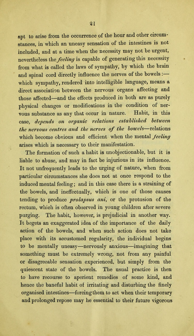 apt to arise from the occurrence of the hour and other circum- stances, in which an uneasy sensation of the intestines is not included, and at a time when the necessity may not he urgent, nevertheless the feeling capable of generating this necessity from what is called the laws of sympathy, by which the brain and spinal cord directly influence the nerves of the bowels:— which sympathy, rendered into intelligible language, means a direct association between the nervous organs affecting and those affected—and the effects produced in both are as purely physical changes or modifications in the condition of ner- vous substance as any that occur in nature. Habit, in this case, depends on organic relations established between the nervous centres and the nerves of the bowels—relations which become obvious and efficient when the mental feeling arises which is necessary to their manifestation. The formation of such a habit is unobjectionable, but it is liable to abuse, and may in fact be injurious in its influence. It not unfrequently leads to the urging of nature, when from particular circumstances she does not at once respond to the induced mental feeling; and in this case there is a straining of the bowels, and ineffectually, which is one of those causes tending to produce prolapsus ani, or the protusion of the rectum, which is often observed in young children after severe purging. The habit, however, is prejudicial in another way. It begets an exaggerated idea of the importance of the daily action of the bowels, and when such action does not take place with its accustomed regularity, the individual begins to be mentally uneasy—nervously anxious—imagining that something must be extremely wrong, not from any painful or disagreeable sensation experienced, but simply from the quiescent state of the bowels. The usual practice is then to have recourse to aperient remedies of some kind, and hence the baneful habit of irritating and disturbing the finely organised intestines—forcing them to act when their temporary and prolonged repose may he essential to their future vigorous