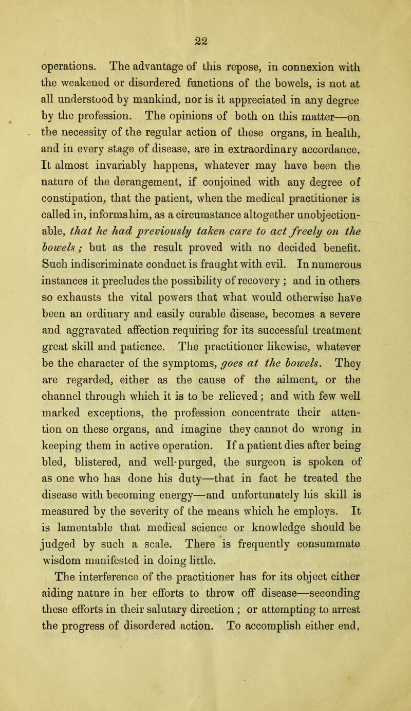 operations. The advantage of this repose, in connexion with the weakened or disordered functions of the bowels, is not at all understood by mankind, nor is it appreciated in any degree by the profession. The opinions of both on this matter—on the necessity of the regular action of these organs, in health, and in every stage of disease, are in extraordinary accordance. It almost invariably happens, whatever may have been the nature of the derangement, if conjoined with any degree of constipation, that the patient, when the medical practitioner is called in, informs him, as a circumstance altogether unobjection- able, that he had previously taken care to act freely on the bowels; but as the result proved with no decided benefit. Such indiscriminate conduct is fraught with evil. In numerous instances it precludes the possibility of recovery ; and in others so exhausts the vital powers that what would otherwise have been an ordinary and easily curable disease, becomes a severe and aggravated affection requiring for its successful treatment great skill and patience. The practitioner likewise, whatever he the character of the symptoms, goes at the bowels. They are regarded, either as the cause of the ailment, or the channel through which it is to be relieved; and with few well marked exceptions, the profession concentrate their atten- tion on these organs, and imagine they cannot do wrong in keeping them in active operation. If a patient dies after being bled, blistered, and well-purged, the surgeon is spoken of as one who has done his duty—that in fact he treated the disease with becoming energy—and unfortunately his skill is measured by the severity of the means which he employs. It is lamentable that medical science or knowledge should be judged by such a scale. There is frequently consummate wisdom manifested in doing little. The interference of the practitioner has for its object either aiding nature in her efforts to throw off disease—seconding these efforts in their salutary direction; or attempting to arrest the progress of disordered action. To accomplish either end.