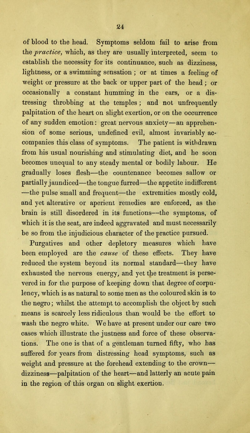 of blood to the head. Symptoms seldom fail to arise from the practice, which, as they are usually interpreted, seem to establish the necessity for its continuance, such as dizziness, lightness, or a swimming sensation ; or at times a feeling of weight or pressure at the back or upper part of the head ; or occasionally a constant humming in the ears, or a dis- tressing throbbing at the temples; and not unfrequently palpitation of the heart on slight exertion, or on the occurrence of any sudden emotion: great nervous anxiety—an apprehen- sion of some serious, undefined evil, almost invariably ac- companies this class of symptoms. The patient is withdrawn from his usual nourishing and stimulating diet, and he soon becomes unequal to any steady mental or bodily labour. He gradually loses flesh—the countenance becomes sallow or partially jaundiced—the tongue furred—the appetite indifferent —the pulse small and frequent—the extremities mostly cold, and yet alterative or aperient remedies are enforced, as the brain is still disordered in its functions—the symptoms, of which it is the seat, are indeed aggravated and must necessarily be so from the injudicious character of the practice pursued. Purgatives and other depletory measures which have been employed are the catise of these effects. They have reduced the system beyond its normal standard—they have exhausted the nervous energy, and yet the treatment is perse- vered in for the purpose of keeping down that degree of corpu- lency, which is as natural to some men as the coloured skin is to the negro; whilst the attempt to accomplish the object by such means is scarcely less ridiculous than would be the effort to wash the negro white. We have at present under our care two cases which illustrate the justness and force of these observa- tions. The one is that of a gentleman turned fifty, who has suffered for years from distressing head symptoms, such as weight and pressure at the forehead extending to the crown— dizziness—palpitation of the heart—and latterly an acute pain in the region of this organ on slight exertion.