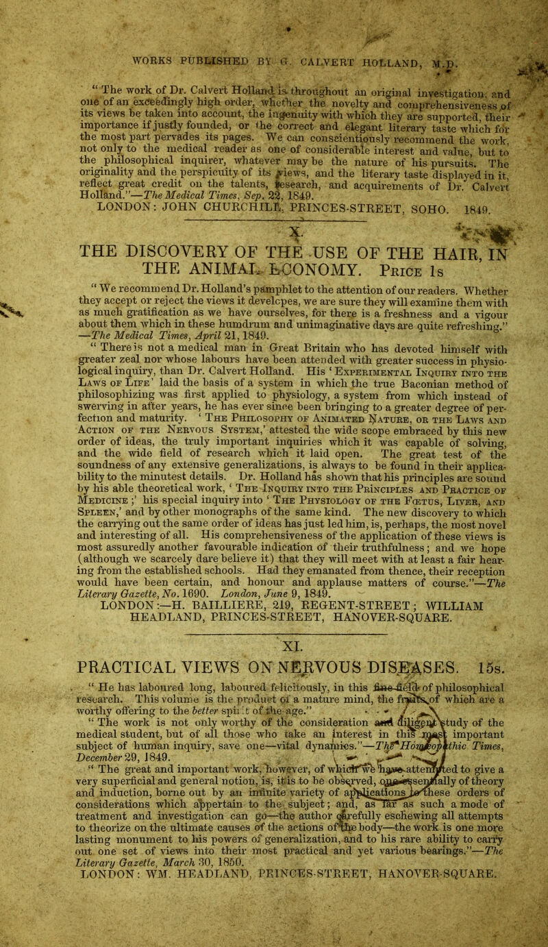 WORKS PUBMSHED BY- CALVERT HOLLAND, The work of Dr. Calvert Hollaxkl is. throughout an original investigations and. one of an exeefedingly liigh order, whether the novelty and comprehensiveness nf its views be taken into account, the ingenuity with which they are supported their importance if justly founded, or the correct and elegant literary taste which for the most part pervades its pages. We can conscientiously recommend the work, not only to the medical reader as one of considerable interest and value, but to the philosophical inquirer, whatever may be the nature of his pursuits. The originality and the perspicuity of its |dews, and the literary taste displayed in it, reflect great credit on the talents, fesearch, and acquirements of Dr. Calvert Holland.”—The Medical Times, Sep. 2^, 1849. LONDON; JOHN CHUKCHILL, PRINCES-STREET, SOHO. 1849. THE DISCOVERY OF THE -USE OF THE HAIR IN THE ANIMAU EUONOMY. Price Is “ We recommend Dr. Holland’s pamphlet to the attention of our readers. Whether they accept or reject the views it develcpes, we are sure they will examine them with as much gratification as we have ourselves, for there is a freshness and a vigour about them which in these humdrum and unimaginative davs are quite refreshing.” —The Medical Times, April 21,1849. “ There is not a medical man in Great Britain who has devoted himself with greater zeal nor whose labours have been attended with greater success in physio- logical inquiry, than Dr. Calvert Holland. His ‘ Experimental Inquiry into the Laws of Life ’ laid the basis of a system in which the true Baconian method of philosophizing was first applied to physiology, a system from which instead of swerving in after years, he has ever since been bringing to a greater degree of per- fection and maturity. ‘ The Philosophy of Animated I^ature, or the Laws and Action of the Nervous System,’ attested the wide scope embraced by this new order of ideas, the truly important inquiries which it was capable of solving, and the wide field of research which it laid open. The great test of the soundness of any extensive generalizations, is always to be found in their applica- bility to the minutest details. Dr. Holland has shown that his principles are sound by liis able theoretical work, ‘ The Inquiry into the Principles and Practice of Medicine his special inquiry into ‘ The Physiology of the Fcbtus, Liver, and Spleen,’ and by other monographs of the same kind. The new discovery to which the carrying out the same order of ideas has just led him, is, perhaps, the most novel and interesting of all. His comprehensiveness of the application of these views is most assuredly another favourable indication of their truthfulness; and we hope (although we scarcely dare believe it) that they will meet with at least a fair hear- ing from the established schools. Had they emanated from thence, their reception would have been certain, and honour and applause matters of course.”—The Liie^-ary Gazette, No. 1690. London, June 9, 1849. LONDON:—H. BAILLIERE, 219, REGENT-STREET; WILLIAM HEADLAND, PRINCES-STREET, HANOVER-SQUARE. XI. PRACTICAL VIEWS ON NEIIVOUS DIS.jp^SES. 15s. “ He has laboured long, laboured felicitously, in this fi^e-^erd^of philosophical research. This volume is the product of a mature mind, the fi'^Jcs,^of which are a woriliy ofiering to the better sph :t of tlie age.” “ The work is not only worthy of the consideration (JiH^^istudy of the medical student, but of all those who take an interest in th^ .m(|sY important subject of human inquiry, save one—vital dynamics.”—T'ht^HdyJemVthic Times, December 29, 1849. , . \ ‘ “ The great and important work, Wwever, of whicif^n^t*e;.atte]m give a very superficial and general notion, is, it^is to be ob^rved,-ojj^i^senilaaUy of theory and induction, borne out by an infinite variety of a^plieationsjje^ese orders of considerations which al>pertain to the-, subject; and, ^ lar^ such a mode of treatment and investigation can go—the author ^pefiilly eschewing all attempts to theorize on the ultimate causes of the actions ofii^body—the work is one more lasting monument to his powers of generalization, and to his rare ability to cariy out one set of views into their most practical and yet various bearings.”—The Literary Gazette, March 30, 1850. LONDON: WM. HEADLAND, PRINCES-STREET, HANOVER-SQUARE.