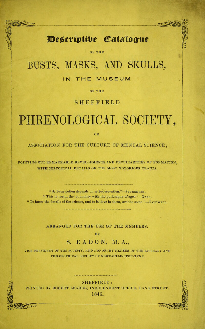 DcfSmpttbr Catalogue OF THE BUSTS, MASKS, AND SKULLS, IN THE MUSEUM OF THE SHEFFIELD PHRENOLOGICAL SOCIETY, OR ASSOCIATION FOE, THE CULTURE OF MENTAL SCIENCE ; POINTING OUT REMARKABLE DEVELOPMENTS AND PECULIARITIES OF FORMATION, WITH HISTORICAL DETAILS OF THE MOST NOTORIOUS CRANIA.  Self-conviction depends on self-observation.—Spurzheim.  This is truth, tho' at enmity with the philosophy of ages.—Gail.  To know the details of the science, and to believe in them, are the same.—Caldwell. ARRANGED FOR THE USE OF THE MEMBERS, BY S. E A D O N, M. A., VICE-PRESIDENT OF THE SOCIETY, AND HONORARY MEMBER OF THE LITERARY AND PHILOSOPHICAL SOCIETY OF NEWCASTLE-UPON-TYNE. SHEFFIELD : PRINTED BY ROBERT LEADER, INDEPENDENT OFFICE, BANK STREET. 1846.