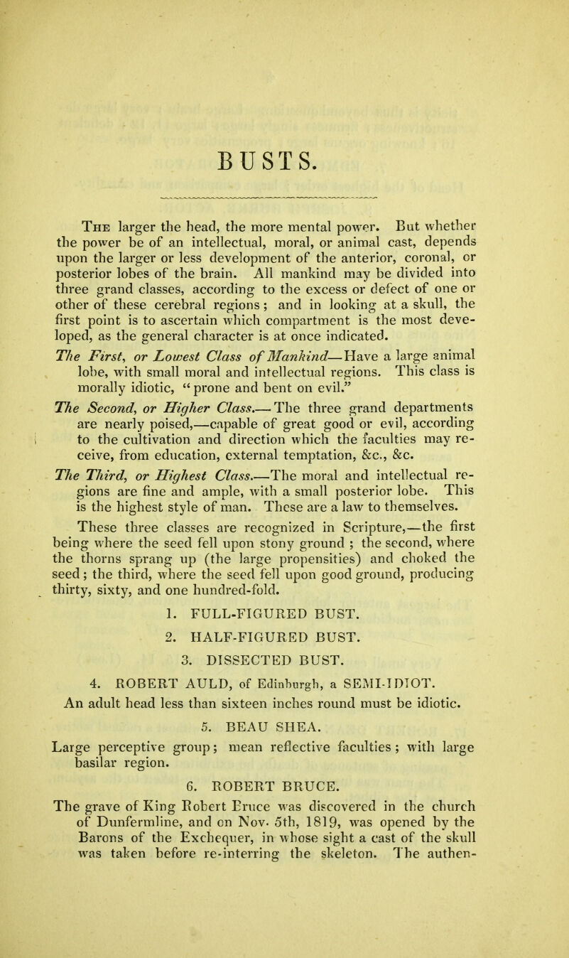 BUSTS. The larger the head, the more mental power. But whether the power be of an intellectual, moral, or animal cast, depends upon the larger or less development of the anterior, coronal, or posterior lobes of the brain. All mankind may be divided into three grand classes, according to the excess or defect of one or other of these cerebral regions; and in looking at a skull, the first point is to ascertain which compartment is the most deve- loped, as the general character is at once indicated. The First, or Lowest Class of Mankind—Have a large animal lobe, with small moral and intellectual regions. This class is morally idiotic,  prone and bent on evil. The Second, or Higher Class The three grand departments are nearly poised,—capable of great good or evil, according to the cultivation and direction which the faculties may re- ceive, from education, external temptation, &c, &c. The Third, or Highest Class The moral and intellectual re- gions are fine and ample, with a small posterior lobe. This is the highest style of man. These are a law to themselves. These three classes are recognized in Scripture,—the first being where the seed fell upon stony ground ; the second, where the thorns sprang up (the large propensities) and choked the seed; the third, where the seed fell upon good ground, producing thirty, sixty, and one hundred-fold. 1. FULL-FIGURED BUST. 2. HALF-FIGURED BUST. 3. DISSECTED BUST. 4. ROBERT AULD, of Edinburgh, a SEMI-IDIOT. An adult head less than sixteen inches round must be idiotic. 5. BEAU SHEA. Large perceptive group; mean reflective faculties ; with large basilar region. 6. ROBERT BRUCE. The grave of King Robert Bruce was discovered in the church of Dunfermline, and on Nov. 5th, 1819> was opened by the Barons of the Exchequer, in whose sight a cast of the skull was taken before re-interring the skeleton. The authen-
