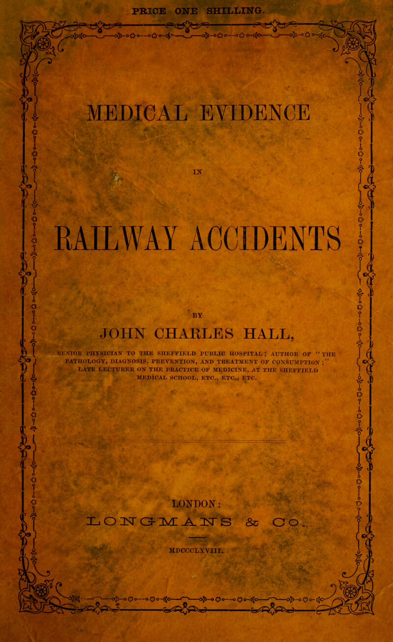 PRICE ONE SHILLING. MEDICAL EVIDENCE IX RAILWAY ACCIDENTS BY JOHN CHARLES HALL, SENIOR PHYSICIAN TO THE SHEFFIELD PUBLIC HOSPITAL; AUTHOR OF “ THE PATHOLOGY, DIAGNOSIS, PREVENTION, AND TREATMENT OF CONSUMPTION;” LATE LECTURER ON THE PRACTICE OF MEDICINE, AT THE SHEFFIELD MEDICAL SCHOOL, ETC., ETC., ETC. LONDON: Xj O 35T O-MI Jk. 3ST S & CO MDCCCLXYIII. > Q *~$c —afc—o O c 0^5^=^“ I o-(^o < ' dp~a $ o- C^O