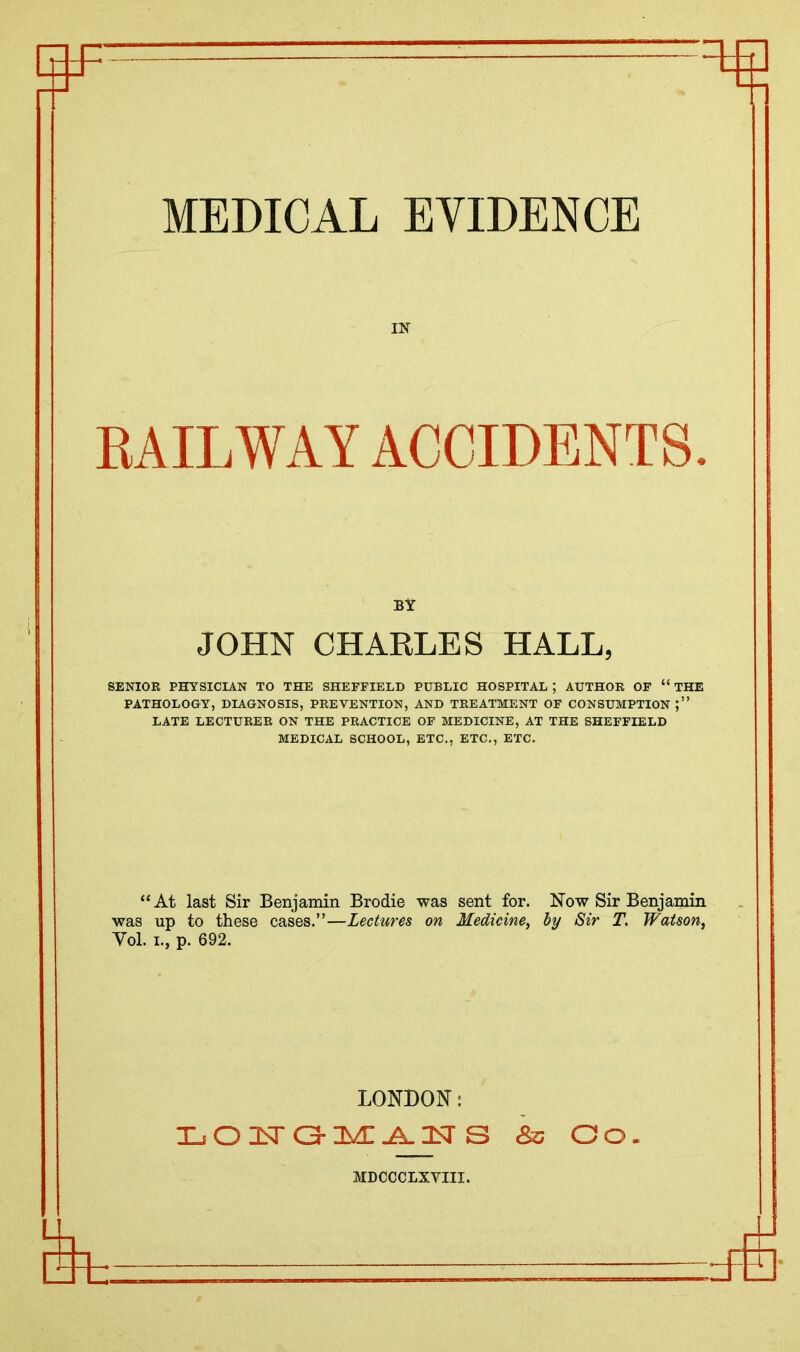 IN RAILWAY ACCIDENTS. BY JOHN CHARLES HALL, SENIOR PHYSICIAN TO THE SHEFFIELD PUBLIC HOSPITAL ; AUTHOR OF “ THE PATHOLOGY, DIAGNOSIS, PREVENTION, AND TREATMENT OF CONSUMPTION LATE LECTURER ON THE PRACTICE OF MEDICINE, AT THE SHEFFIELD MEDICAL SCHOOL, ETC., ETC., ETC. “At last Sir Benjamin Brodie was sent for. Now Sir Benjamin was up to these cases.”—Lectures on Medicine, by Sir T. Watson, Vol. i., p. 692. LONDON: TjO!<T&2>£J^2<[ S & GO. MDCCCLXYIII.