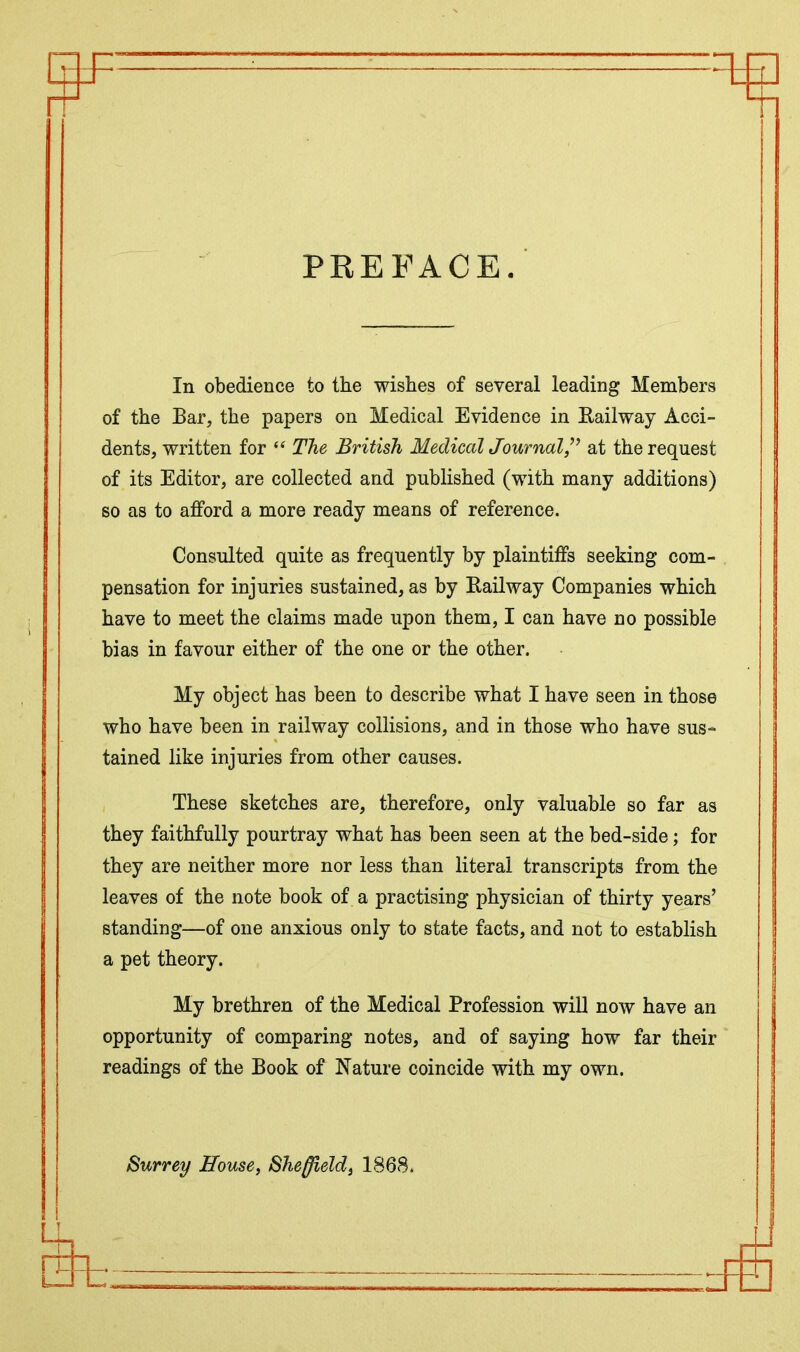 PREFACE. In obedience to the wishes of several leading Members of the Bar, the papers on Medical Evidence in Bailway Acci- dents, written for “ The British Medical Journal,” at the request of its Editor, are collected and published (with many additions) so as to afford a more ready means of reference. Consulted quite as frequently by plaintiffs seeking com- pensation for injuries sustained, as by Railway Companies which have to meet the claims made upon them, I can have no possible bias in favour either of the one or the other. My object has been to describe what I have seen in those who have been in railway collisions, and in those who have sus- tained like injuries from other causes. These sketches are, therefore, only valuable so far as they faithfully pourtray what has been seen at the bed-side; for they are neither more nor less than literal transcripts from the leaves of the note book of a practising physician of thirty years’ standing—of one anxious only to state facts, and not to establish a pet theory. My brethren of the Medical Profession will now have an opportunity of comparing notes, and of saying how far their readings of the Book of Nature coincide with my own. Surrey House, Sheffield, 1868. fet.