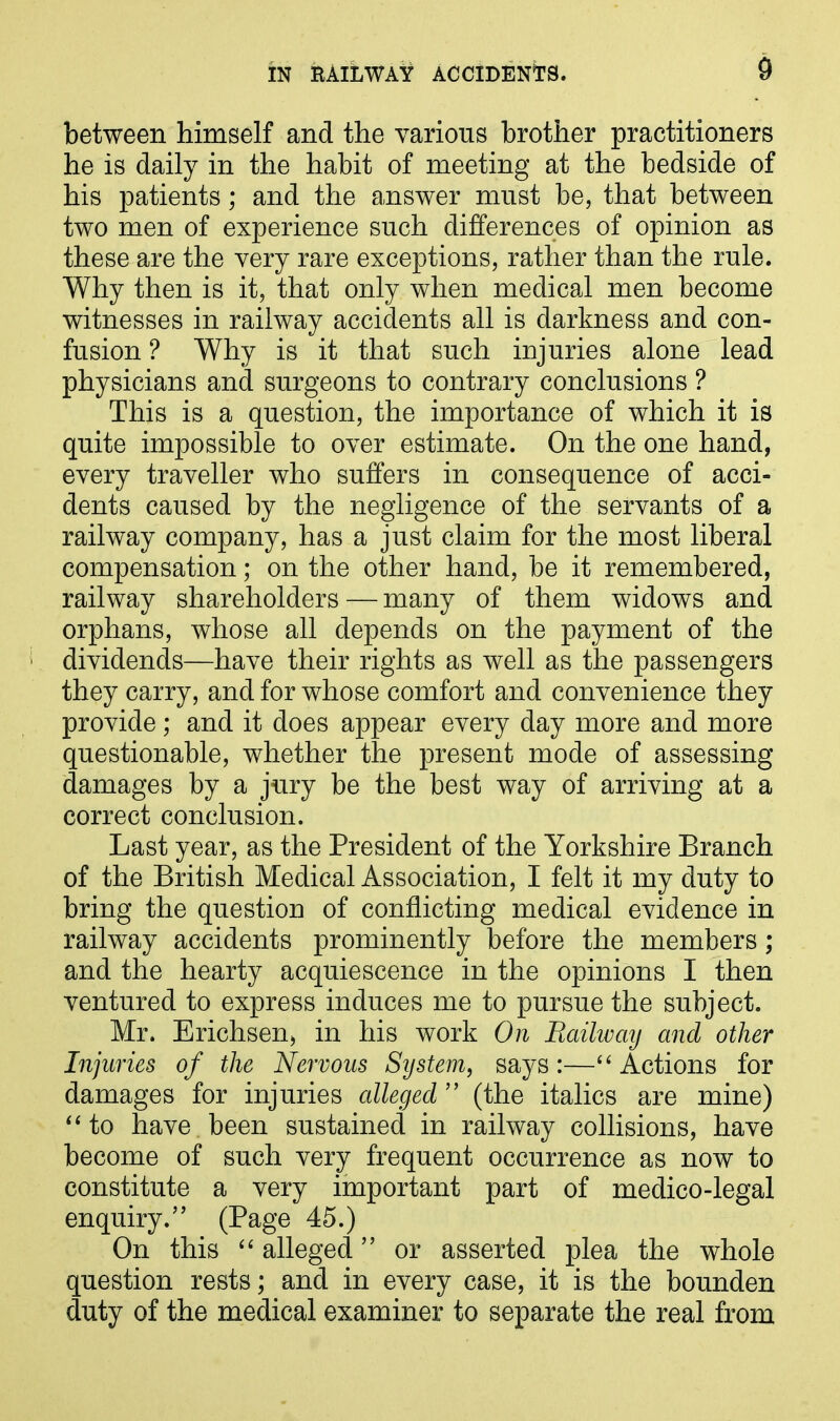 between himself and the various brother practitioners he is daily in the habit of meeting at the bedside of his patients; and the answer must be, that between two men of experience such differences of opinion as these are the very rare exceptions, rather than the rule. Why then is it, that only when medical men become witnesses in railway accidents all is darkness and con- fusion ? Why is it that such injuries alone lead physicians and surgeons to contrary conclusions ? This is a question, the importance of which it is quite impossible to over estimate. On the one hand, every traveller who suffers in consequence of acci- dents caused by the negligence of the servants of a railway company, has a just claim for the most liberal compensation; on the other hand, be it remembered, railway shareholders—many of them widows and orphans, whose all depends on the payment of the dividends—have their rights as well as the passengers they carry, and for whose comfort and convenience they provide; and it does appear every day more and more questionable, whether the present mode of assessing damages by a jury be the best way of arriving at a correct conclusion. Last year, as the President of the Yorkshire Branch of the British Medical Association, I felt it my duty to bring the question of conflicting medical evidence in railway accidents prominently before the members; and the hearty acquiescence in the opinions I then ventured to express induces me to pursue the subject. Mr. Erichsen, in his work On Railway and other Injuries of the Nervous System, says:—“ Actions for damages for injuries alleged ” (the italics are mine) “to have been sustained in railway collisions, have become of such very frequent occurrence as now to constitute a very important part of medico-legal enquiry.” (Page 45.) On this “alleged” or asserted plea the whole question rests; and in every case, it is the bounden duty of the medical examiner to separate the real from