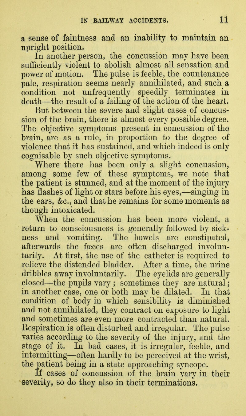 a sense of faintness and an inability to maintain an upright position. In another person, the concussion may have been sufficiently violent to abolish almost all sensation and power of motion. The pulse is feeble, the countenance pale, respiration seems nearly annihilated, and such a condition not unfrequently speedily terminates in death—the result of a failing of the action of the heart. But between the severe and slight cases of concus- sion of the brain, there is almost every possible degree. The objective symptoms present in concussion of the brain, are as a rule, in proportion to the degree of violence that it has sustained, and which indeed is only cognisable by such objective symptoms. Where there has been only a slight concussion, among some few of these symptoms, we note that the patient is stunned, and at the moment of the injury has flashes of light or stars before his eyes,—singing in the ears, &c., and that he remains for some moments as though intoxicated. When the concussion has been more violent, a return to consciousness is generally followed by sick- ness and vomiting. The bowels are constipated, afterwards the faeces are often discharged involun- tarily. At first, the use of the catheter is required to relieve the distended bladder. After a time, the urine dribbles away involuntarily. The eyelids are generally closed—the pupils vary ; sometimes they are natural; in another case, one or both may be dilated. In that condition of body in which sensibility is diminished and not annihilated, they contract on exposure to light and sometimes are even more contracted than natural. Respiration is often disturbed and irregular. The pulse varies according to the severity of the injury, and the stage of it. In bad cases, it is irregular, feeble, and intermitting—often hardly to be perceived at the wrist, the patient being in a state approaching syncope. If cases of concussion of the brain vary in their severity, so do they also in their terminations.