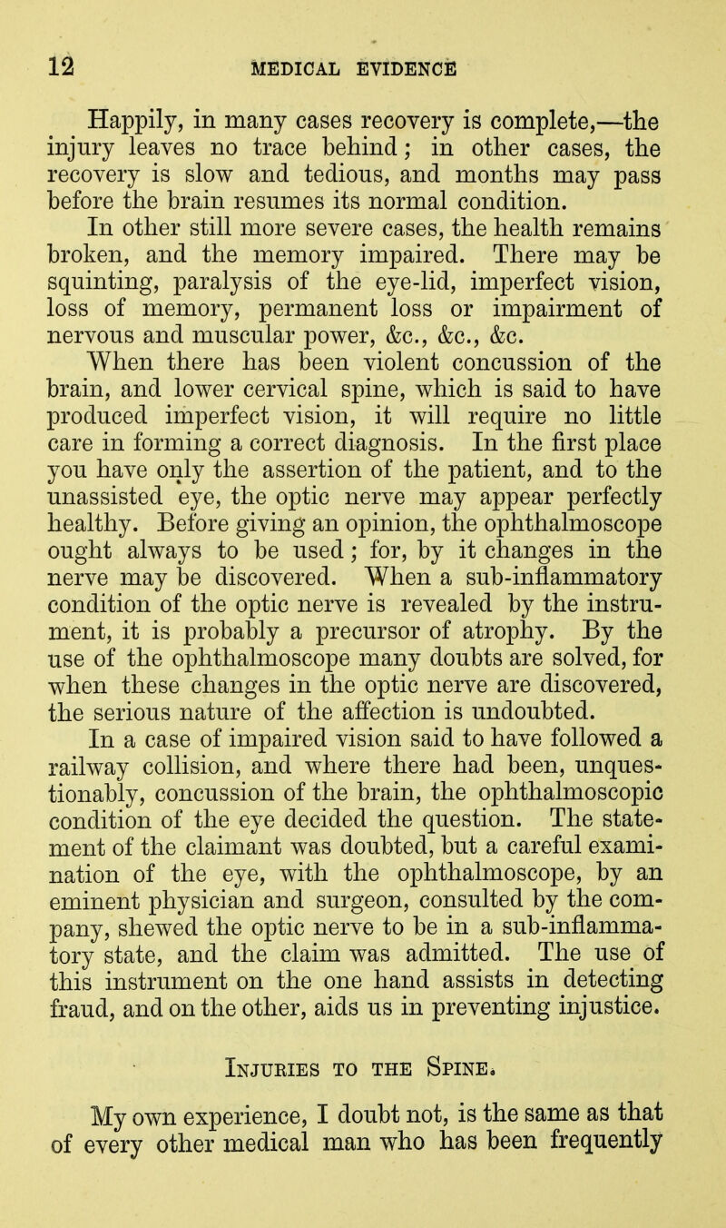 Happily, in many cases recovery is complete,—the injury leaves no trace behind; in other cases, the recovery is slow and tedious, and months may pass before the brain resumes its normal condition. In other still more severe cases, the health remains broken, and the memory impaired. There may be squinting, paralysis of the eye-lid, imperfect vision, loss of memory, permanent loss or impairment of nervous and muscular power, &c., &c., &c. When there has been violent concussion of the brain, and lower cervical spine, which is said to have produced imperfect vision, it will require no little care in forming a correct diagnosis. In the first place you have only the assertion of the patient, and to the unassisted eye, the optic nerve may appear perfectly healthy. Before giving an opinion, the ophthalmoscope ought always to be used; for, by it changes in the nerve may be discovered. When a sub-inflammatory condition of the optic nerve is revealed by the instru- ment, it is probably a precursor of atrophy. By the use of the ophthalmoscope many doubts are solved, for when these changes in the optic nerve are discovered, the serious nature of the affection is undoubted. In a case of impaired vision said to have followed a railway collision, and where there had been, unques- tionably, concussion of the brain, the ophthalmoscopic condition of the eye decided the question. The state- ment of the claimant was doubted, but a careful exami- nation of the eye, with the ophthalmoscope, by an eminent physician and surgeon, consulted by the com- pany, shewed the optic nerve to be in a sub-inflamma- tory state, and the claim was admitted. The use of this instrument on the one hand assists in detecting fraud, and on the other, aids us in preventing injustice. Injuries to the Spine* My own experience, I doubt not, is the same as that of every other medical man who has been frequently