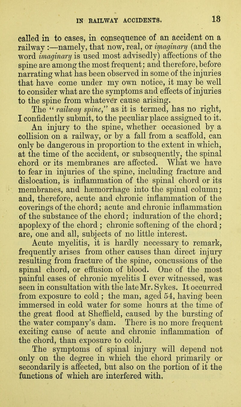 18 called in to cases, in consequence of an accident on a railway :—namely, that now, real, or imaginary (and the word imaginary is used most advisedly) affections of the spine are among the most frequent; and therefore, before narrating what has been observed in some of the injuries that have come under my own notice, it may be well to consider what are the symptoms and effects of injuries to the spine from whatever cause arising. The “ railway spine,” as it is termed, has no right, I confidently submit, to the peculiar place assigned to it. An injury to the spine, whether occasioned by a collision on a railway, or by a fall from a scaffold, can only be dangerous in proportion to the extent in which, at the time of the accident, or subsequently, the spinal chord or its membranes are affected. What we have to fear in injuries of the spine, including fracture and dislocation, is inflammation of the spinal chord or its membranes, and haemorrhage into the spinal column; and, therefore, acute and chronic inflammation of the coverings of the chord; acute and chronic inflammation of the substance of the chord; induration of the chord; apoplexy of the chord ; chronic softening of the chord ; are, one and all, subjects of no little interest. Acute myelitis, it is hardly necessary to remark, frequently arises from other causes than direct injury resulting from fracture of the spine, concussions of the spinal chord, or effusion of blood. One of the most painful cases of chronic myelitis I ever witnessed, was seen in consultation with the late Mr. Sykes. It occurred from exposure to cold ; the man, aged 54, having been immersed in cold water for some hours at the time of the great flood at Sheffield, caused by the bursting of the water company’s dam. There is no more frequent exciting cause of acute and chronic inflammation of the chord, than exposure to cold. The symptoms of spinal injury will depend not only on the degree in which the chord primarily or secondarily is affected, but also on the portion of it the functions of which are interfered with,