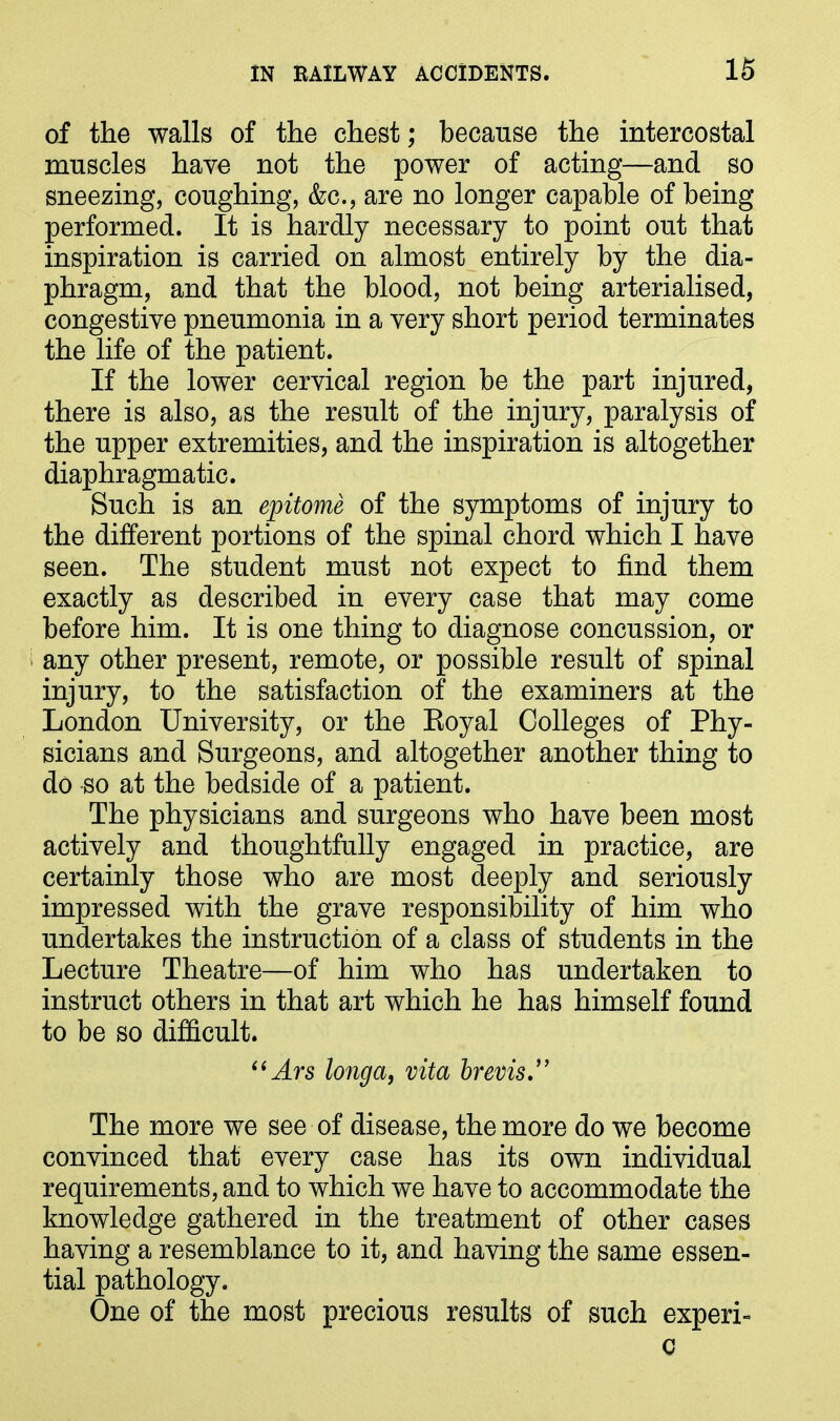 of the walls of the chest; because the intercostal muscles have not the power of acting—and so sneezing, coughing, &c., are no longer capable of being performed. It is hardly necessary to point out that inspiration is carried on almost entirely by the dia- phragm, and that the blood, not being arterialised, congestive pneumonia in a very short period terminates the life of the patient. If the lower cervical region be the part injured, there is also, as the result of the injury, paralysis of the upper extremities, and the inspiration is altogether diaphragmatic. Such is an epitome of the symptoms of injury to the different portions of the spinal chord which I have seen. The student must not expect to find them exactly as described in every case that may come before him. It is one thing to diagnose concussion, or any other present, remote, or possible result of spinal injury, to the satisfaction of the examiners at the London University, or the Royal Colleges of Phy- sicians and Surgeons, and altogether another thing to do so at the bedside of a patient. The physicians and surgeons who have been most actively and thoughtfully engaged in practice, are certainly those who are most deeply and seriously impressed with the grave responsibility of him who undertakes the instruction of a class of students in the Lecture Theatre—of him who has undertaken to instruct others in that art which he has himself found to be so difficult. “Ars longa, vita brevis The more we see of disease, the more do we become convinced that every case has its own individual requirements, and to which we have to accommodate the knowledge gathered in the treatment of other cases having a resemblance to it, and having the same essen- tial pathology. One of the most precious results of such experi- c