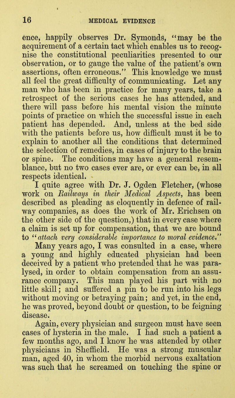 ence, happily observes Dr. Symonds, “may be the acquirement of a certain tact which enables us to recog- nise the constitutional peculiarities presented to our observation, or to gauge the value of the patient’s own assertions, often erroneous.” This knowledge we must all feel the great difficulty of communicating. Let any man who has been in practice for many years, take a retrospect of the serious cases he has attended, and there will pass before his mental vision the minute points of practice on which the successful issue in each patient has depended. And, unless at the bed side with the patients before us, how difficult must it be to explain to another all the conditions that determined the selection of remedies, in cases of injury to the brain or spine. The conditions may have a general resem- blance, but no two cases ever are, or ever can be, in all respects identical. - I quite agree with Dr. J. Ogden Fletcher, (whose work on jRailways in their Medical Aspects, has been described as pleading as eloquently in defence of rail- way companies, as does the work of Mr. Erichsen on the other side of the question,) that in every case where a claim is set up for compensation, that we are bound to “attach very considerable importance to moral evidence.” Many years ago, I was consulted in a case, where a young and highly educated physician had been deceived by a patient who pretended that he was para- lysed, in order to obtain compensation from an assu- rance company. This man played his part with no little skill; and suffered a pin to be run into his legs without moving or betraying pain; and yet, in the end, he was proved, beyond doubt or question, to be feigning disease. Again, every physician and surgeon must have seen cases of hysteria in the male. I had such a patient a few months ago, and I know he was attended by other physicians in Sheffield. He was a strong muscular man, aged 40, in whom the morbid nervous exaltation was such that he screamed on touching the spine or