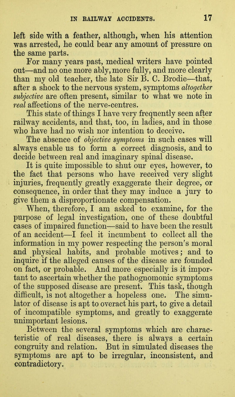 left side with a feather, although, when his attention was arrested, he could bear any amount of pressure on the same parts. For many years past, medical writers have pointed out—and no one more ably, more fully, and more clearly than my old teacher, the late Sir B. 0. Brodie—that, after a shock to the nervous system, symptoms altogether subjective are often present, similar to what we note in real affections of the nerve-centres. This state of things I have very frequently seen after railway accidents, and that, too, in ladies, and in those who have had no wish nor intention to deceive. The absence of objective symptoms in such cases will always enable us to form a correct diagnosis, and to decide between real and imaginary spinal disease. It is quite impossible to shut our eyes, however, to the fact that persons who have received very slight injuries, frequently greatly exaggerate their degree, or consequence, in order that they may induce a jury to give them a disproportionate compensation. When, therefore, I am asked to examine, for the purpose of legal investigation, one of these doubtful cases of impaired function—said to have been the result of an accident—I feel it incumbent to collect all the information in my power respecting the person’s moral and physical habits, and probable motives; and to inquire if the alleged causes of the disease are founded on fact, or probable. And more especially is it impor- tant to ascertain whether the pathognomonic symptoms of the supposed disease are present. This task, though difficult, is not altogether a hopeless one. The simu- lator of disease is apt to overact his part, to give a detail of incompatible symptoms, and greatly to exaggerate unimportant lesions. Between the several symptoms which are charac- teristic of real diseases, there is always a certain congruity and relation. But in simulated diseases the symptoms are apt to be irregular, inconsistent, and contradictory.