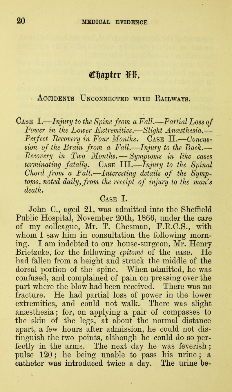 Chapter 3£E Accidents Unconnected with Railways. Case I.—Injury to the Spine from a Fall.—Partial Loss of Poiver in the Lower Extremities.—Slight Ancesthesia.— Perfect Recovery in Four Months. Case II.—Concus- sion of the Brain from a Fall.—Injury to the Bach.— Recovery in Two Months. — Symptoms in like cases terminating fatally. Case III.—Injury to the Spinal Chord from a Fall.—Interesting details of the Symp- toms, noted daily, from the receipt of injury to the man’s death. Case I. John C., aged 21, was admitted into the Sheffield Public Hospital, November 20th, 1866, under the care of my colleague, Mr. T. Chesman, F.R.C.S., with whom I saw him in consultation the following morn- ing. I am indebted to our house-surgeon, Mr. Henry Brietzcke, for the following epitome of the case. He had fallen from a height and struck the middle of the dorsal portion of the spine. When admitted, he was confused, and complained of pain on pressing over the part where the blow had been received. There was no fracture. He had partial loss of power in the lower extremities, and could not walk. There was slight anaesthesia; for, on applying a pair of compasses to the skin of the legs, at about the normal distance apart, a few hours after admission, he could not dis- tinguish the two points, although he could do so per- fectly in the arms. The next day he was feverish; pulse 120; he being unable to pass his urine; a catheter was introduced twice a day. The urine be-