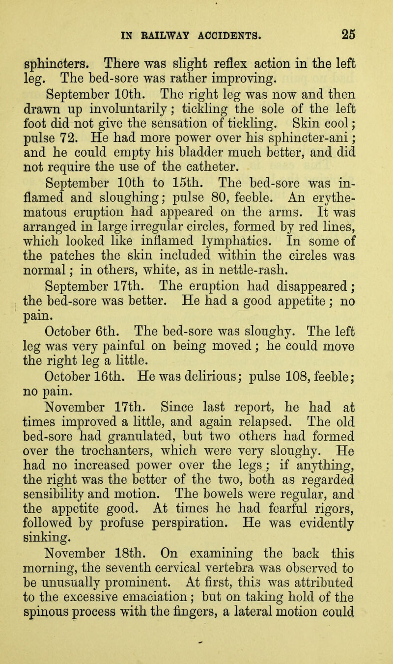 sphincters. There was slight reflex action in the left leg. The bed-sore was rather improving. September 10th. The right leg was now and then drawn np involuntarily; tickling the sole of the left foot did not give the sensation of tickling. Skin cool ; pulse 72. He had more power over his sphincter-ani ; and he could empty his bladder much better, and did not require the use of the catheter. September 10th to 15th. The bed-sore was in- flamed and sloughing; pulse 80, feeble. An erythe- matous eruption had appeared on the arms. It was arranged in large irregular circles, formed by red lines, which looked like inflamed lymphatics. In some of the patches the skin included within the circles was normal; in others, white, as in nettle-rash. September 17th. The eruption had disappeared ; the bed-sore was better. He had a good appetite ; no pain. October 6th. The bed-sore was sloughy. The left leg was very painful on being moved; he could move the right leg a little. October 16th. He was delirious; pulse 108, feeble; no pain. November 17th. Since last report, he had at times improved a little, and again relapsed. The old bed-sore had granulated, but two others had formed over the trochanters, which were very sloughy. He had no increased power over the legs; if anything, the right was the better of the two, both as regarded sensibility and motion. The bowels were regular, and the appetite good. At times he had fearful rigors, followed by profuse perspiration. He was evidently sinking. November 18th. On examining the back this morning, the seventh cervical vertebra was observed to be unusually prominent. At first, this was attributed to the excessive emaciation; but on taking hold of the spinous process with the fingers, a lateral motion could