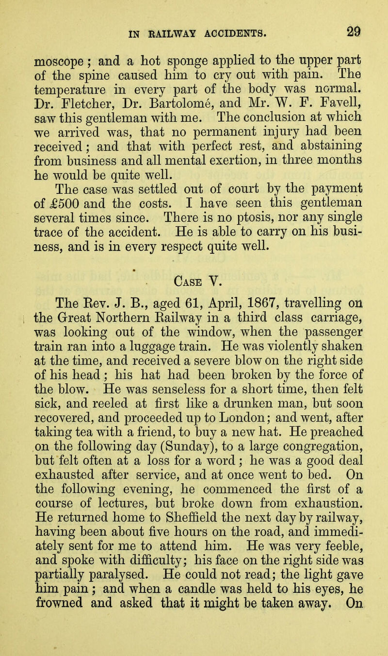 moscope ; and a hot sponge applied to the upper part of the spine caused him to cry out with pain. The temperature in every part of the body was normal. Dr. Fletcher, Dr. Bartolome, and Mr. W. F. Favell, saw this gentleman with me. The conclusion at which we arrived was, that no permanent injury had been received; and that with perfect rest, and abstaining from business and all mental exertion, in three months he would be quite well. The case was settled out of court by the payment of JB500 and the costs. I have seen this gentleman several times since. There is no ptosis, nor any single trace of the accident. He is able to carry on his busi- ness, and is in every respect quite well. Case V. The Rev. J. B., aged 61, April, 1867, travelling on the Great Northern Railway in a third class carriage, was looking out of the window, when the passenger train ran into a luggage train. He was violently shaken at the time, and received a severe blow on the right side of his head ; his hat had been broken by the force of the blow. He was senseless for a short time, then felt sick, and reeled at first like a drunken man, but soon recovered, and proceeded up to London; and went, after taking tea with a friend, to buy a new hat. He preached on the following day (Sunday), to a large congregation, but felt often at a loss for a word; he was a good deal exhausted after service, and at once went to bed. On the following evening, he commenced the first of a course of lectures, but broke down from exhaustion. He returned home to Sheffield the next day by railway, having been about five hours on the road, and immedi- ately sent for me to attend him. He was very feeble, and spoke with difficulty; his face on the right side was partially paralysed. He could not read; the light gave him pain ; and when a candle was held to his eyes, he frowned and asked that it might be taken away. On