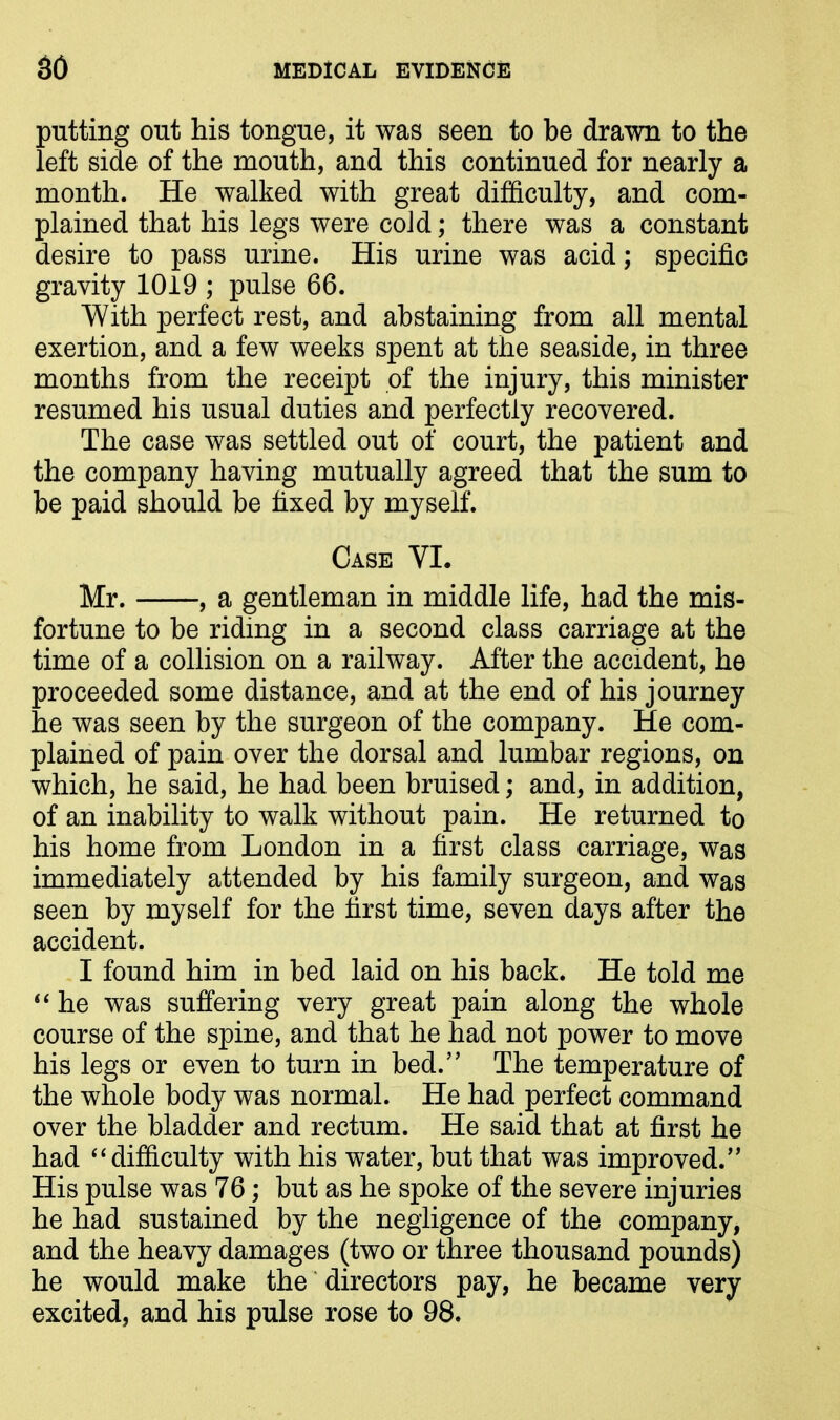 putting out his tongue, it was seen to be drawn to the left side of the mouth, and this continued for nearly a month. He walked with great difficulty, and com- plained that his legs were cold; there was a constant desire to pass urine. His urine was acid; specific gravity 1019 ; pulse 66. With perfect rest, and abstaining from all mental exertion, and a few weeks spent at the seaside, in three months from the receipt of the injury, this minister resumed his usual duties and perfectly recovered. The case was settled out of court, the patient and the company having mutually agreed that the sum to be paid should be fixed by myself. Case VI. Mr. , a gentleman in middle life, had the mis- fortune to be riding in a second class carriage at the time of a collision on a railway. After the accident, he proceeded some distance, and at the end of his journey he was seen by the surgeon of the company. He com- plained of pain over the dorsal and lumbar regions, on which, he said, he had been bruised; and, in addition, of an inability to walk without pain. He returned to his home from London in a first class carriage, was immediately attended by his family surgeon, and was seen by myself for the first time, seven days after the accident. I found him in bed laid on his back. He told me “ he was suffering very great pain along the whole course of the spine, and that he had not power to move his legs or even to turn in bed.” The temperature of the whole body was normal. He had perfect command over the bladder and rectum. He said that at first he had “ difficulty with his water, but that was improved.” His pulse was 76; but as he spoke of the severe injuries he had sustained by the negligence of the company, and the heavy damages (two or three thousand pounds) he would make the directors pay, he became very excited, and his pulse rose to 98.