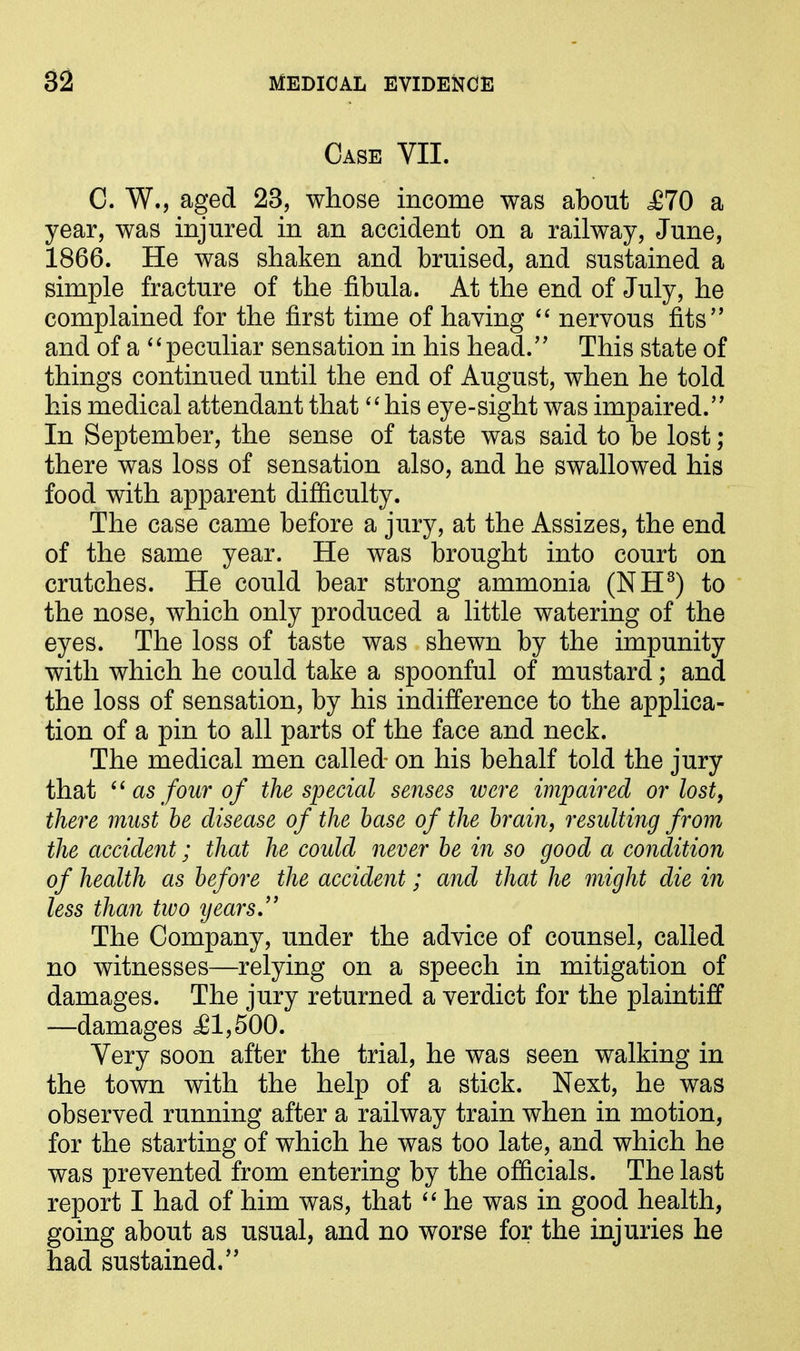 Case YII. C. W., aged 23, whose income was about <£70 a year, was injured in an accident on a railway, June, 1866. He was shaken and bruised, and sustained a simple fracture of the fibula. At the end of July, he complained for the first time of having “ nervous fits” and of a “peculiar sensation in his head.” This state of things continued until the end of August, when he told his medical attendant that “ his eye-sight was impaired.” In September, the sense of taste was said to be lost; there was loss of sensation also, and he swallowed his food with apparent difficulty. The case came before a jury, at the Assizes, the end of the same year. He was brought into court on crutches. He could bear strong ammonia (NH3) to the nose, which only produced a little watering of the eyes. The loss of taste was shewn by the impunity with which he could take a spoonful of mustard; and the loss of sensation, by his indifference to the applica- tion of a pin to all parts of the face and neck. The medical men called- on his behalf told the jury that “ as four of the special senses were impaired or lost, there must be disease of the base of the brain, resulting from the accident; that he could never be in so good a condition of health as before the accident; and that he might die in less than two years ” The Company, under the advice of counsel, called no witnesses—relying on a speech in mitigation of damages. The jury returned a verdict for the plaintiff —damages £1,500. Very soon after the trial, he was seen walking in the town with the help of a stick. Next, he was observed running after a railway train when in motion, for the starting of which he was too late, and which he was prevented from entering by the officials. The last report I had of him was, that “ he was in good health, going about as usual, and no worse for the injuries he had sustained.”