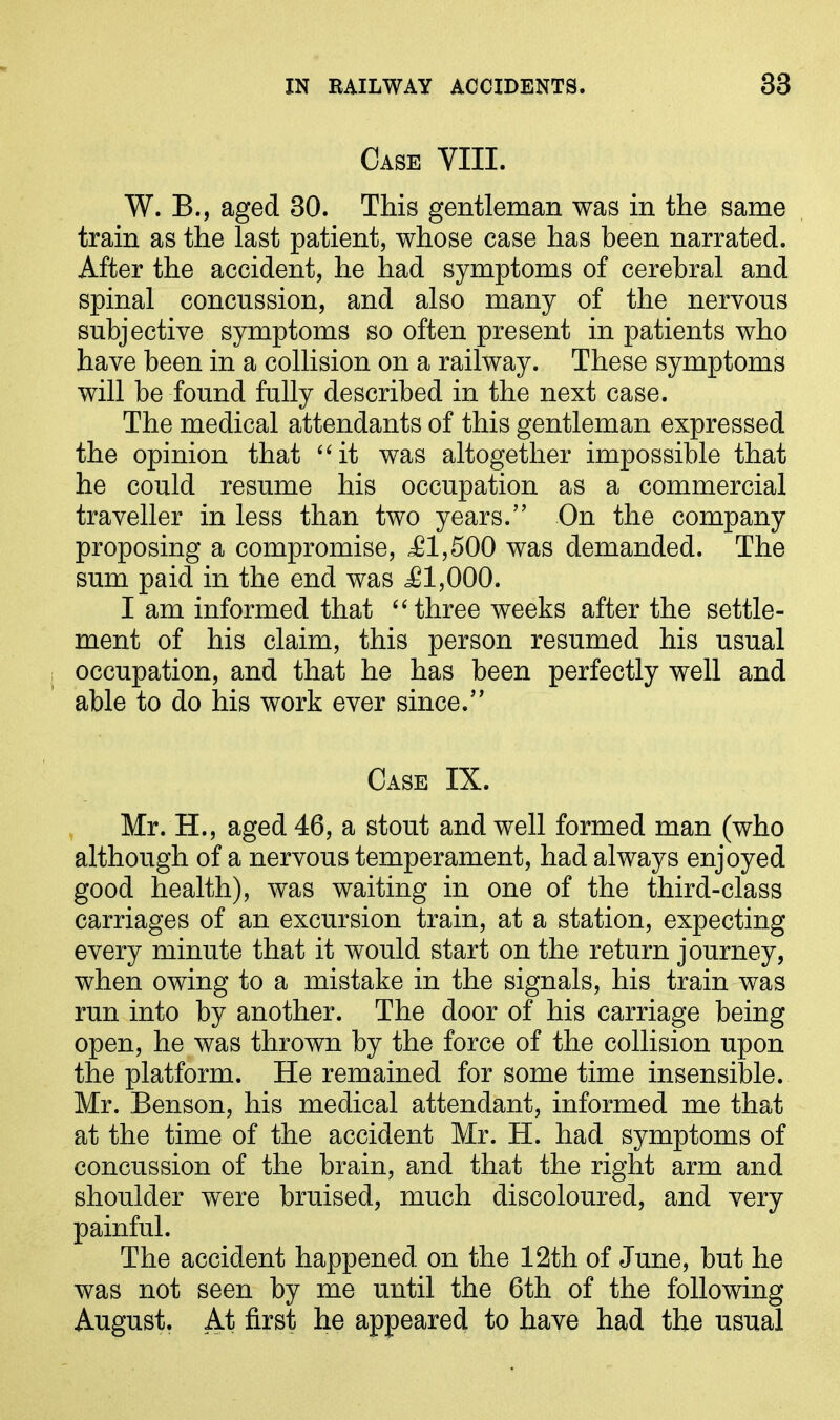 Case YIII. W. B., aged 30. This gentleman was in the same train as the last patient, whose case has been narrated. After the accident, he had symptoms of cerebral and spinal concussion, and also many of the nervous subjective symptoms so often present in patients who have been in a collision on a railway. These symptoms will be found fully described in the next case. The medical attendants of this gentleman expressed the opinion that “it was altogether impossible that he could resume his occupation as a commercial traveller in less than two years.” On the company proposing a compromise, ,£1,500 was demanded. The sum paid in the end was £1,000. I am informed that “three weeks after the settle- ment of his claim, this person resumed his usual occupation, and that he has been perfectly well and able to do his work ever since.” Case IX. Mr. H., aged 46, a stout and well formed man (who although of a nervous temperament, had always enjoyed good health), was waiting in one of the third-class carriages of an excursion train, at a station, expecting every minute that it would start on the return journey, when owing to a mistake in the signals, his train was run into by another. The door of his carriage being open, he was thrown by the force of the collision upon the platform. He remained for some time insensible. Mr. Benson, his medical attendant, informed me that at the time of the accident Mr. H. had symptoms of concussion of the brain, and that the right arm and shoulder were bruised, much discoloured, and very painful. The accident happened on the 12th of June, but he was not seen by me until the 6th of the following August. At first he appeared to have had the usual