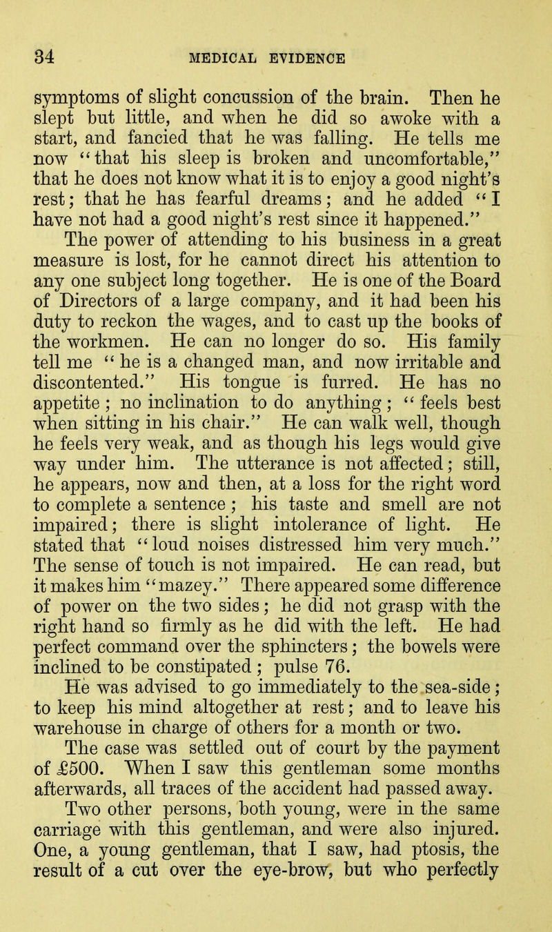 symptoms of slight concussion of the brain. Then he slept hut little, and when he did so awoke with a start, and fancied that he was falling. He tells me now “that his sleep is broken and uncomfortable,” that he does not know what it is to enjoy a good night’s rest; that he has fearful dreams; and he added “I have not had a good night’s rest since it happened.” The power of attending to his business in a great measure is lost, for he cannot direct his attention to any one subject long together. He is one of the Board of Directors of a large company, and it had been his duty to reckon the wages, and to cast up the books of the workmen. He can no longer do so. His family tell me “ he is a changed man, and now irritable and discontented.” His tongue is furred. He has no appetite ; no inclination to do anything ; “ feels best when sitting in his chair.” He can walk well, though he feels very weak, and as though his legs would give way under him. The utterance is not affected; still, he appears, now and then, at a loss for the right word to complete a sentence ; his taste and smell are not impaired; there is slight intolerance of light. He stated that “loud noises distressed him very much.” The sense of touch is not impaired. He can read, but it makes him 4 ‘mazey. ’’ There appeared some difference of power on the two sides; he did not grasp with the right hand so firmly as he did with the left. He had perfect command over the sphincters; the bowels were inclined to be constipated ; pulse 76. He was advised to go immediately to the sea-side ; to keep his mind altogether at rest; and to leave his warehouse in charge of others for a month or two. The case was settled out of court by the payment of £500. When I saw this gentleman some months afterwards, all traces of the accident had passed away. Two other persons, both young, were in the same carriage with this gentleman, and were also injured. One, a young gentleman, that I saw, had ptosis, the result of a cut over the eye-brow, but who perfectly