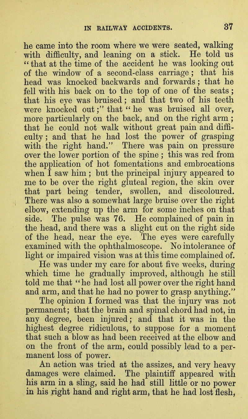 87 he came into the room where we were seated, walking with difficulty, and leaning on a stick. He told us “that at the time of the accident he was looking out of the window of a second-class carriage; that his head was knocked backwards and forwards; that he fell with his back on to the top of one of the seats; that his eye was bruised; and that two of his teeth were knocked out ;” that “ he was bruised all over, more particularly on the back, and on the right arm ; that he could not walk without great pain and diffi- culty ; and that he had lost the power of grasping with the right hand.” There was pain on pressure over the lower portion of the spine ; this was red from the application of hot fomentations and embrocations when I saw him ; but the principal injury appeared to me to be over the right gluteal region, the skin over that part being tender, swollen, and discoloured. There was also a somewhat large bruise over the right elbow, extending up the arm for some inches on that side. The pulse was 76. He complained of pain in the head, and there was a slight cut on the right side of the head, near the eye. The eyes were carefully examined with the ophthalmoscope. No intolerance of light or impaired vision was at this time complained of. He was under my care for about five weeks, during which time he gradually improved, although he still told me that “he had lost all power over the right hand and arm, and that he had no power to grasp anything.” The opinion I formed was that the injury was not permanent; that the brain and spinal chord had not, in any degree, been injured; and that it was in the highest degree ridiculous, to suppose for a moment that such a blow as had been received at the elbow and on the front of the arm, could possibly lead to a per- manent loss of power. An action was tried at the assizes, and very heavy damages were claimed. The plaintiff appeared with his arm in a sling, said he had still little or no power in his right hand and right arm, that he had lost flesh,