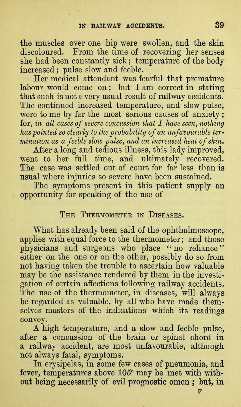 the muscles over one hip were swollen, and the skin discoloured. From the time of recovering her senses she had been constantly sick; temperature of the body increased; pulse slow and feeble. Her medical attendant was fearful that premature labour would come on; but I am correct in stating that such is not a very usual result of railway accidents. The continued increased temperature, and slow pulse, were to me by far the most serious causes of anxiety ; for, in all cases of severe concussion that I have seen, nothing has pointed so clearly to the probability of an unfavourable ter- mination as a feeble slow pulse, and an increased heat of shin. After a long and tedious illness, this lady improved, went to her full time, and ultimately recovered. The case was settled out of court for far less than is usual where injuries so severe have been sustained. The symptoms present in this patient supply an opportunity for speaking of the use of The Thermometer in Diseases. What has already been said of the ophthalmoscope, applies with equal force to the thermometer; and those physicians and surgeons who place “ no reliance” either on the one or on the other, possibly do so from not having taken the trouble to ascertain how valuable may be the assistance rendered by them in the investi- gation of certain affections following railway accidents. The use of the thermometer, in diseases, will always be regarded as valuable, by all who have made them- selves masters of the indications which its readings convey. A high temperature, and a slow and feeble pulse, after a concussion of the brain or spinal chord in a railway accident, are most unfavourable, although not always fatal, symptoms. In erysipelas, in some few cases of pneumonia, and fever, temperatures above 105° may be met with with- out being necessarily of evil prognostic omen ; but, in F