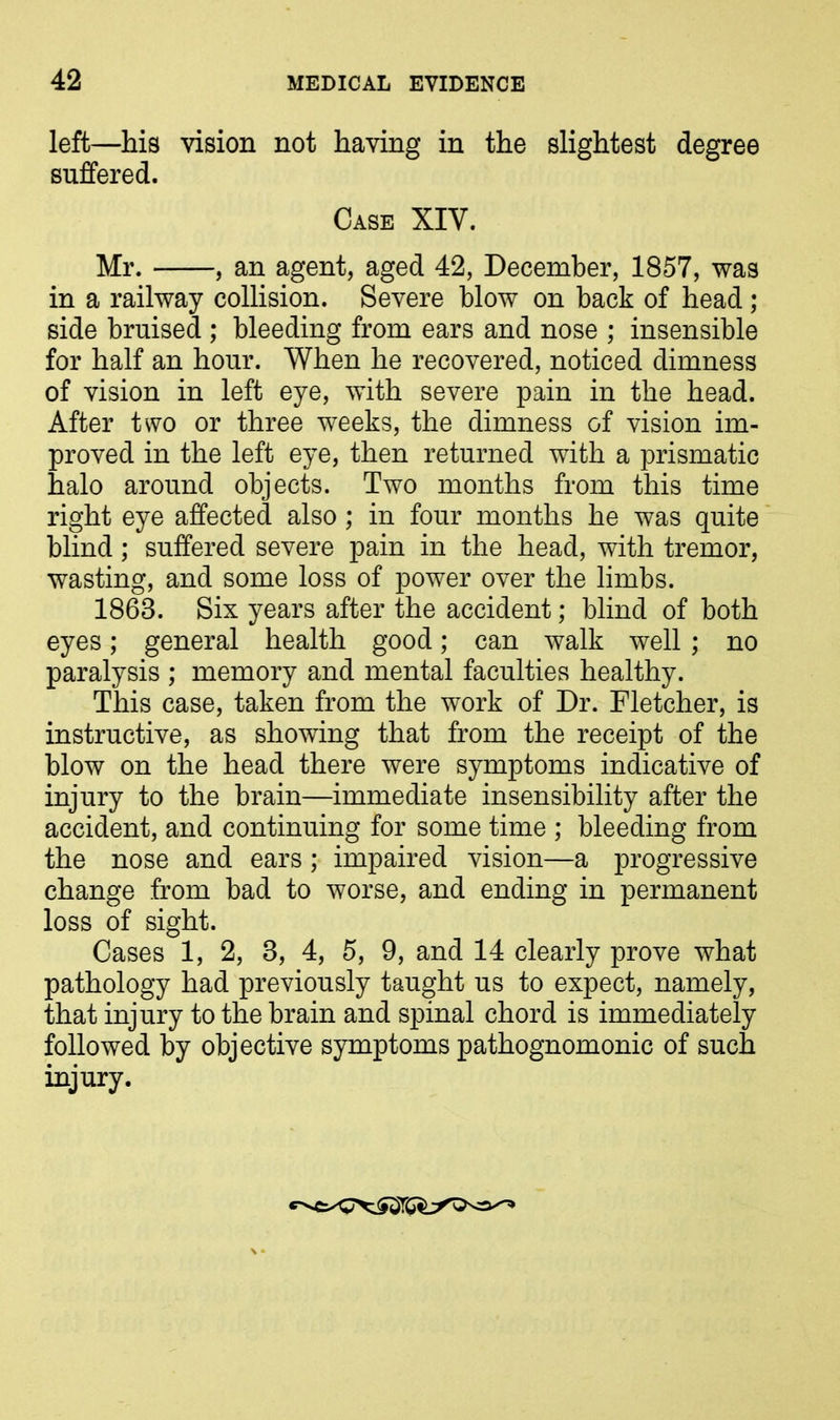 left—his vision not having in the slightest degree suffered. Case XIV. Mr. , an agent, aged 42, December, 1857, was in a railway collision. Severe blow on back of head ; side bruised ; bleeding from ears and nose ; insensible for half an hour. When he recovered, noticed dimness of vision in left eye, with severe pain in the head. After two or three weeks, the dimness of vision im- proved in the left eye, then returned with a prismatic halo around objects. Two months from this time right eye affected also; in four months he was quite blind; suffered severe pain in the head, with tremor, wasting, and some loss of power over the limbs. 1863. Six years after the accident; blind of both eyes; general health good; can walk well ; no paralysis ; memory and mental faculties healthy. This case, taken from the work of Dr. Fletcher, is instructive, as showing that from the receipt of the blow on the head there were symptoms indicative of injury to the brain—immediate insensibility after the accident, and continuing for some time ; bleeding from the nose and ears; impaired vision—a progressive change from bad to worse, and ending in permanent loss of sight. Cases 1, 2, 3, 4, 5, 9, and 14 clearly prove what pathology had previously taught us to expect, namely, that injury to the brain and spinal chord is immediately followed by objective symptoms pathognomonic of such injury.