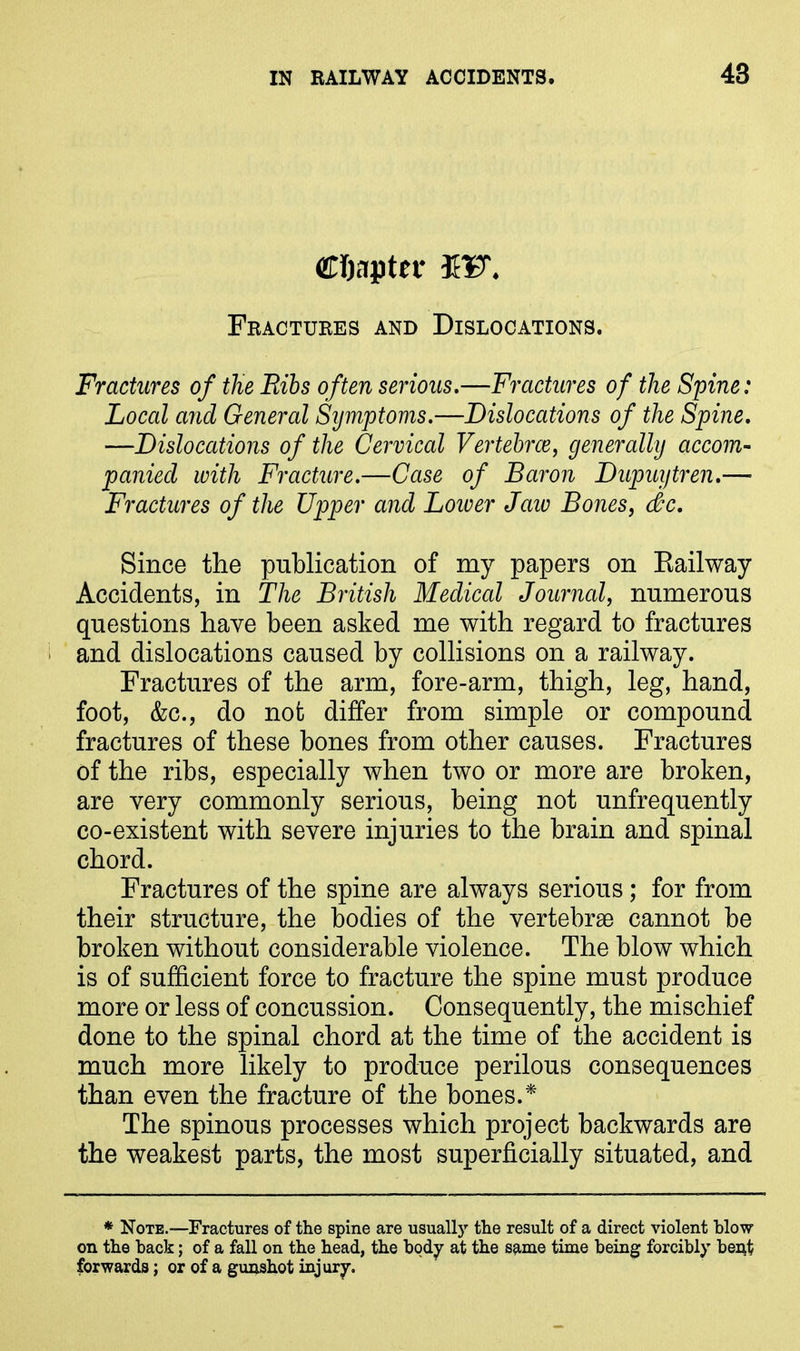 Chapter 3EF. Fractures and Dislocations. Fractures of the Ribs often serious.—Fractures of the Spine: Local and General Symptoms.—Dislocations of the Spine. —Dislocations of the Cervical Vertebrae, generally accom- panied with Fracture.—Case of Baron Dupuytren.—■ Fractures of the Upper and Loiver Jaiv Bones, dec. Since the publication of my papers on Kailway Accidents, in The British Medical Journal, numerous questions have been asked me with regard to fractures and dislocations caused by collisions on a railway. Fractures of the arm, fore-arm, thigh, leg, hand, foot, &c., do not differ from simple or compound fractures of these bones from other causes. Fractures of the ribs, especially when two or more are broken, are very commonly serious, being not unfrequently co-existent with severe injuries to the brain and spinal chord. Fractures of the spine are always serious; for from their structure, the bodies of the vertebrae cannot be broken without considerable violence. The blow which is of sufficient force to fracture the spine must produce more or less of concussion. Consequently, the mischief done to the spinal chord at the time of the accident is much more likely to produce perilous consequences than even the fracture of the bones.* The spinous processes which project backwards are the weakest parts, the most superficially situated, and * Note.—Fractures of the spine are usually the result of a direct violent blow on the hack; of a fall on the head, the body at the same time being forcibly bent forwards; or of a gunshot injury.