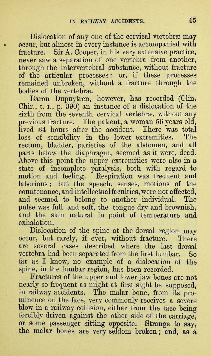 Dislocation of any one of the cervical vertebrae may occur, but almost in every instance is accompanied with fracture. Sir A. Cooper, in his very extensive practice, never saw a separation of one vertebra from another, through the intervertebral substance, without fracture of the articular processes: or, if these processes remained unbroken, without a fracture through the bodies of the vertebrae. Baron Dupuytren, however, has recorded (Clin. Chir., t. i., p. 390) an instance of a dislocation of the sixth from the seventh cervical vertebrae, without any previous fracture. The patient, a woman 56 years old, lived 34 hours after the accident. There was total loss of sensibility in the lower extremities. The rectum, bladder, parieties of the abdomen, and all parts below the diaphragm, seemed as it were, dead. Above this point the upper extremities were also in a state of incomplete paralysis, both with regard to motion and feeling. Respiration was frequent and laborious; but the speech, senses, motions of the countenance, and intellectual faculties, were not affected, and seemed to belong to another individual. The pulse was full and soft, the tongue dry and brownish, and the skin natural in point of temperature and exhalation. Dislocation of the spine at the dorsal region may occur, but rarely, if ever, without fracture. There are several cases described where the last dorsal vertebra had been separated from the first lumbar. So far as I know, no example of a dislocation of the spine, in the lumbar region, has been recorded. Fractures of the upper and lower jaw bones are not nearly so frequent as might at first sight be supposed, in railway accidents. The malar bone, from its pro- minence on the face, very commonly receives a severe blow in a railway collision, either from the face being forcibly driven against the other side of the carriage, or some passenger sitting opposite. Strange to say, the malar bones are very seldom broken; and, as a