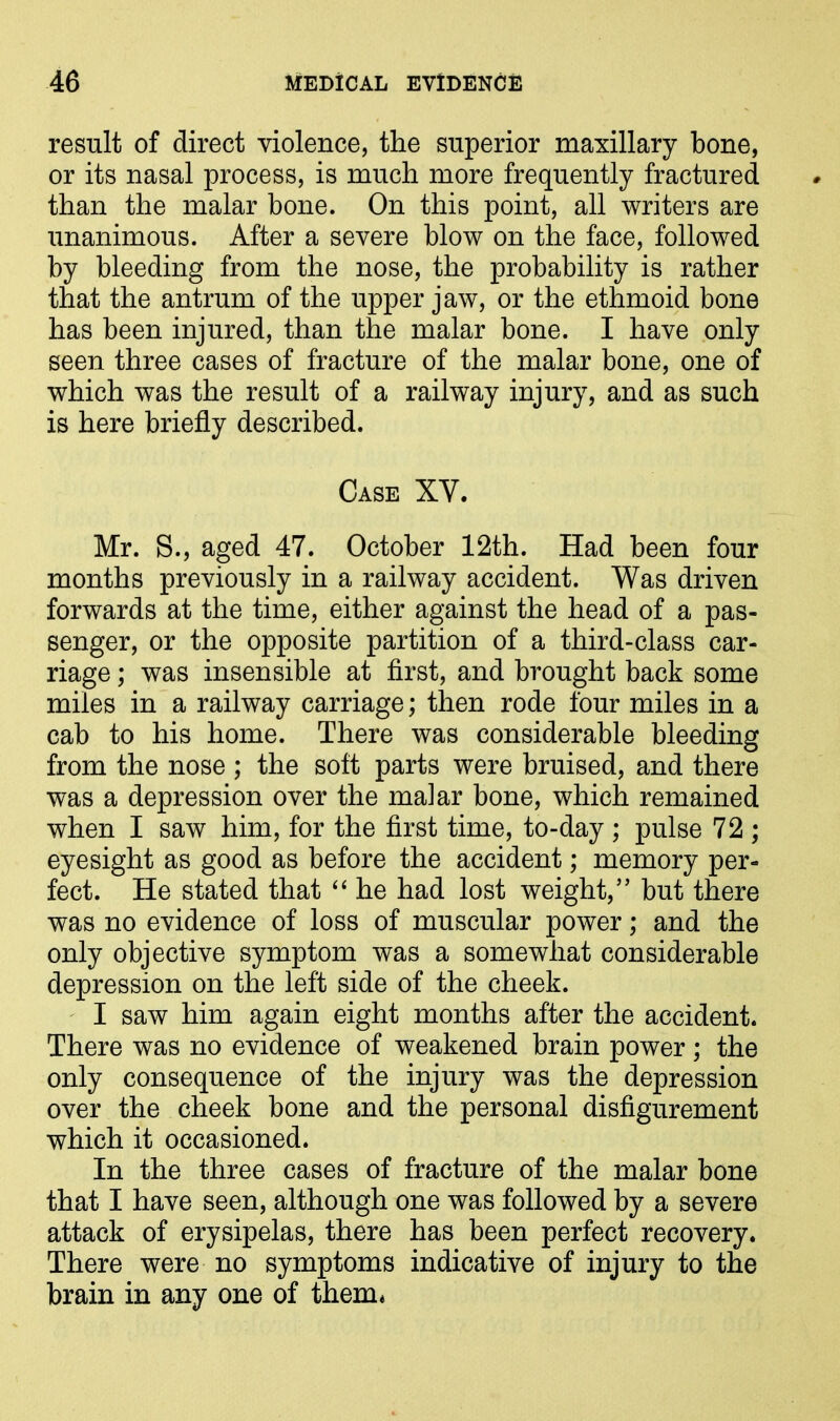 result of direct violence, the superior maxillary bone, or its nasal process, is much more frequently fractured than the malar bone. On this point, all writers are unanimous. After a severe blow on the face, followed by bleeding from the nose, the probability is rather that the antrum of the upper jaw, or the ethmoid bone has been injured, than the malar bone. I have only seen three cases of fracture of the malar bone, one of which was the result of a railway injury, and as such is here briefly described. Case XV. Mr. S., aged 47. October 12th. Had been four months previously in a railway accident. Was driven forwards at the time, either against the head of a pas- senger, or the opposite partition of a third-class car- riage ; was insensible at first, and brought back some miles in a railway carriage; then rode four miles in a cab to his home. There was considerable bleeding from the nose ; the soft parts were bruised, and there was a depression over the ma]ar bone, which remained when I saw him, for the first time, to-day ; pulse 72 ; eyesight as good as before the accident; memory per- fect. He stated that “ he had lost weight,” but there was no evidence of loss of muscular power; and the only objective symptom was a somewhat considerable depression on the left side of the cheek. I saw him again eight months after the accident. There was no evidence of weakened brain power; the only consequence of the injury was the depression over the cheek bone and the personal disfigurement which it occasioned. In the three cases of fracture of the malar bone that I have seen, although one was followed by a severe attack of erysipelas, there has been perfect recovery. There were no symptoms indicative of injury to the brain in any one of them*