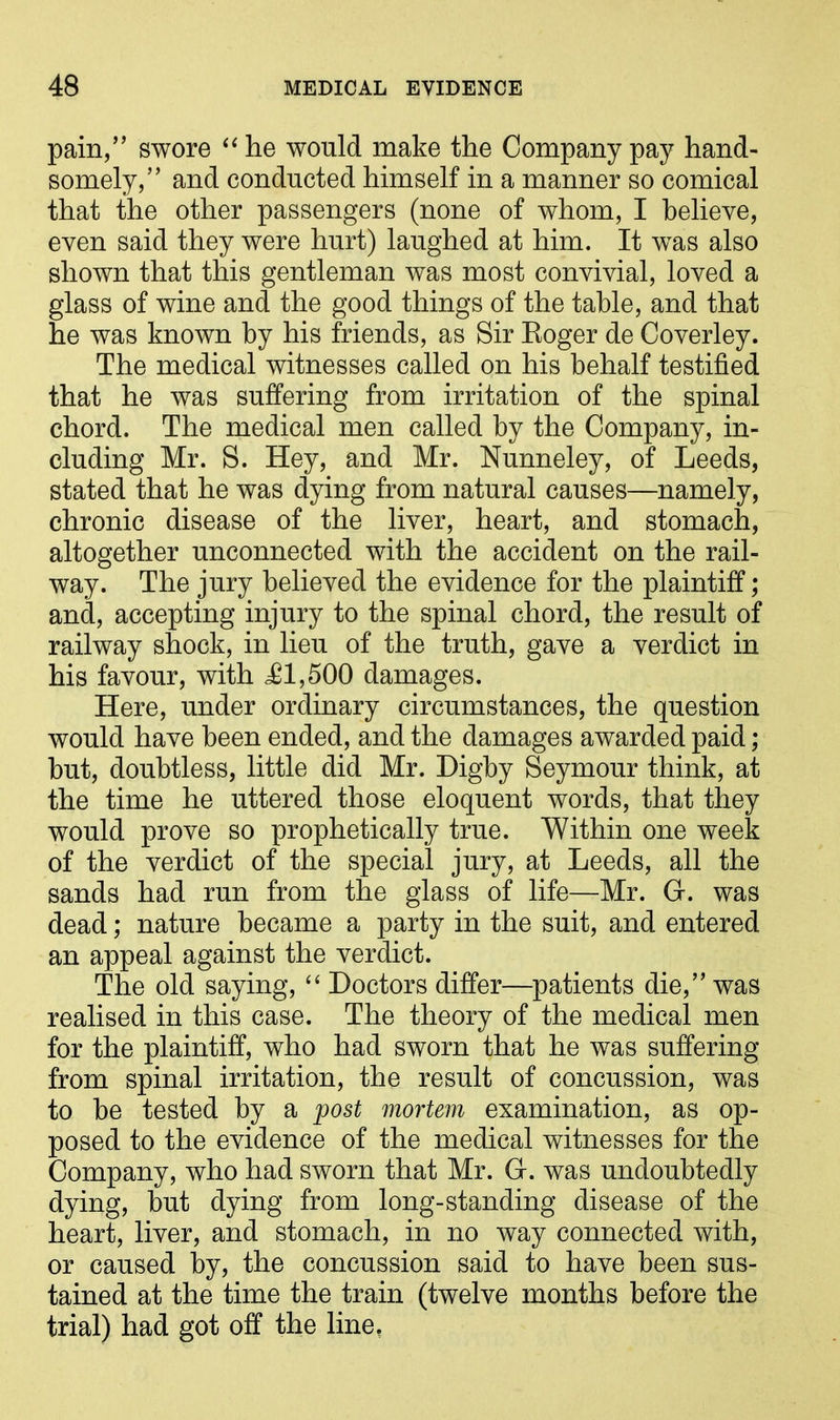 pain,” swore “ he would make the Company pay hand- somely,” and conducted himself in a manner so comical that the other passengers (none of whom, I believe, even said they were hurt) laughed at him. It wras also shown that this gentleman was most convivial, loved a glass of wine and the good things of the table, and that he was known by his friends, as Sir Eoger de Coverley. The medical witnesses called on his behalf testified that he was suffering from irritation of the spinal chord. The medical men called by the Company, in- cluding Mr. S. Hey, and Mr. Nunneley, of Leeds, stated that he was dying from natural causes—namely, chronic disease of the liver, heart, and stomach, altogether unconnected with the accident on the rail- way. The jury believed the evidence for the plaintiff; and, accepting injury to the spinal chord, the result of railway shock, in lieu of the truth, gave a verdict in his favour, with <£1,500 damages. Here, under ordinary circumstances, the question would have been ended, and the damages awarded paid; but, doubtless, little did Mr. Digby Seymour think, at the time he uttered those eloquent words, that they would prove so prophetically true. Within one week of the verdict of the special jury, at Leeds, all the sands had run from the glass of life—Mr. G. was dead; nature became a party in the suit, and entered an appeal against the verdict. The old saying, “ Doctors differ—patients die,” was realised in this case. The theory of the medical men for the plaintiff, who had sworn that he was suffering from spinal irritation, the result of concussion, was to be tested by a post mortem examination, as op- posed to the evidence of the medical witnesses for the Company, who had sworn that Mr. G. was undoubtedly dying, but dying from long-standing disease of the heart, liver, and stomach, in no way connected with, or caused by, the concussion said to have been sus- tained at the time the train (twelve months before the trial) had got off the line,