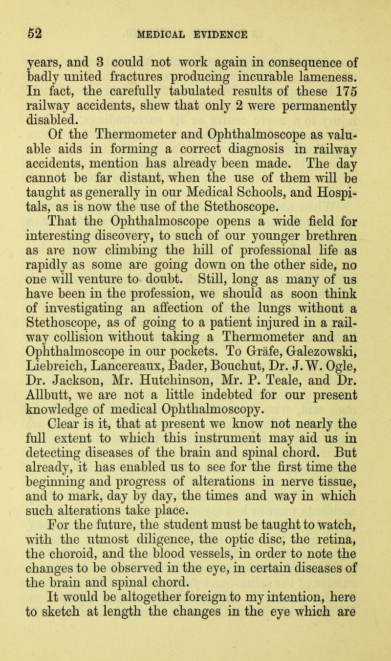 years, and 3 could not work again in consequence of badly united fractures producing incurable lameness. In fact, the carefully tabulated results of these 175 railway accidents, shew that only 2 were permanently disabled. Of the Thermometer and Ophthalmoscope as valu- able aids in forming a correct diagnosis in railway accidents, mention has already been made. The day cannot be far distant, when the use of them will be taught as generally in our Medical Schools, and Hospi- tals, as is now the use of the Stethoscope. That the Ophthalmoscope opens a wide field for interesting discovery, to such of our younger brethren as are now climbing the hill of professional life as rapidly as some are going down on the other side, no one will venture to doubt. Still, long as many of us have been in the profession, we should as soon think of investigating an affection of the lungs without a Stethoscope, as of going to a patient injured in a rail- way collision without taking a Thermometer and an Ophthalmoscope in our pockets. To Grafe, Galezowski, Liebreich, Lancereaux, Bader, Bouchut, Dr. J. W. Ogle, Dr. Jackson, Mr. Hutchinson, Mr. P. Teale, and Dr. Allbutt, we are not a little indebted for our present knowledge of medical Ophthalmoscopy. Clear is it, that at present we know not nearly the full extent to which this instrument may aid us in detecting diseases of the brain and spinal chord. But already, it has enabled us to see for the first time the beginning and progress of alterations in nerve tissue, and to mark, day by day, the times and way in which such alterations take place. For the future, the student must be taught to watch, with the utmost diligence, the optic disc, the retina, the choroid, and the blood vessels, in order to note the changes to be observed in the eye, in certain diseases of the brain and spinal chord. It would be altogether foreign to my intention, here to sketch at length the changes in the eye which are